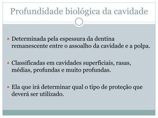 Profundidade biológica da cavidade


 Determinada pela espessura da dentina
 remanescente entre o assoalho da cavidade e a polpa.

 Classificadas em cavidades superficiais, rasas,
 médias, profundas e muito profundas.

 Ela que irá determinar qual o tipo de proteção que
 deverá ser utilizado.
 
