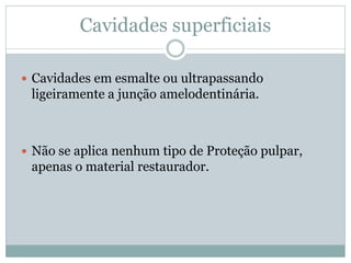 Cavidades superficiais

 Cavidades em esmalte ou ultrapassando
 ligeiramente a junção amelodentinária.



 Não se aplica nenhum tipo de Proteção pulpar,
 apenas o material restaurador.
 