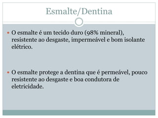 Esmalte/Dentina

 O esmalte é um tecido duro (98% mineral),
 resistente ao desgaste, impermeável e bom isolante
 elétrico.



 O esmalte protege a dentina que é permeável, pouco
 resistente ao desgaste e boa condutora de
 eletricidade.
 