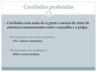 Cavidades profundas

 Cavidades com mais de 0,5mm e menos de 1mm de
 estrutura remanescente entre o assoalho e a polpa.

    Restaurações em resina composta:
        CIV e adesivo dentinário.


    Restaurações em amálgama:
        IRM e verniz cavitário.
 