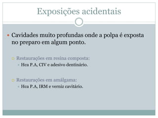 Exposições acidentais

 Cavidades muito profundas onde a polpa é exposta
 no preparo em algum ponto.

    Restaurações em resina composta:
        Hca P.A, CIV e adesivo dentinário.


    Restaurações em amálgama:
        Hca P.A, IRM e verniz cavitário.
 