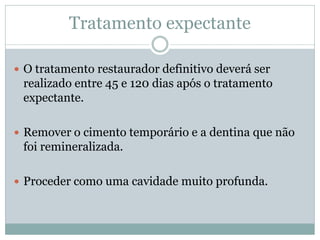Tratamento expectante

 O tratamento restaurador definitivo deverá ser
 realizado entre 45 e 120 dias após o tratamento
 expectante.

 Remover o cimento temporário e a dentina que não
 foi remineralizada.

 Proceder como uma cavidade muito profunda.
 