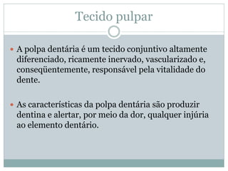 Tecido pulpar

 A polpa dentária é um tecido conjuntivo altamente
 diferenciado, ricamente inervado, vascularizado e,
 conseqüentemente, responsável pela vitalidade do
 dente.

 As características da polpa dentária são produzir
 dentina e alertar, por meio da dor, qualquer injúria
 ao elemento dentário.
 