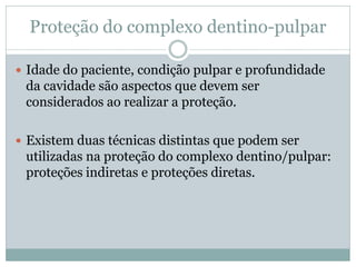 Proteção do complexo dentino-pulpar

 Idade do paciente, condição pulpar e profundidade
 da cavidade são aspectos que devem ser
 considerados ao realizar a proteção.

 Existem duas técnicas distintas que podem ser
 utilizadas na proteção do complexo dentino/pulpar:
 proteções indiretas e proteções diretas.
 