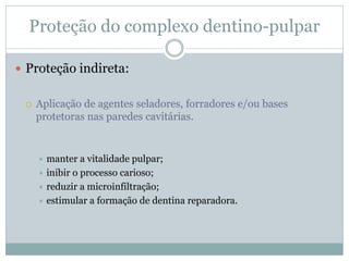Proteção do complexo dentino-pulpar

 Proteção indireta:


    Aplicação de agentes seladores, forradores e/ou bases
     protetoras nas paredes cavitárias.


      manter a vitalidade pulpar;
      inibir o processo carioso;
      reduzir a microinfiltração;
      estimular a formação de dentina reparadora.
 