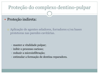 Proteção do complexo dentino-pulpar

 Proteção indireta:


    Aplicação de agentes seladores, forradores e/ou bases
     protetoras nas paredes cavitárias.


      manter a vitalidade pulpar;
      inibir o processo carioso;
      reduzir a microinfiltração;
      estimular a formação de dentina reparadora.
 