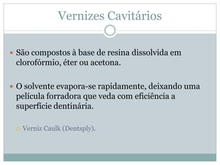 Vernizes Cavitários

 São compostos à base de resina dissolvida em
 clorofórmio, éter ou acetona.

 O solvente evapora-se rapidamente, deixando uma
 película forradora que veda com eficiência a
 superfície dentinária.

    Verniz Caulk (Dentsply).
 