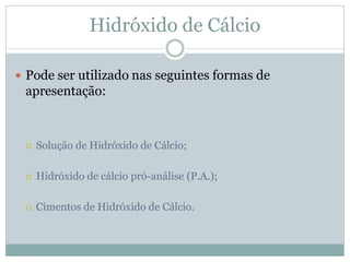 Hidróxido de Cálcio

 Pode ser utilizado nas seguintes formas de
 apresentação:



    Solução de Hidróxido de Cálcio;

    Hidróxido de cálcio pró-análise (P.A.);

    Cimentos de Hidróxido de Cálcio.
 