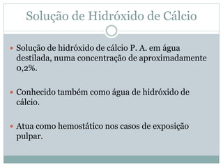 Solução de Hidróxido de Cálcio

 Solução de hidróxido de cálcio P. A. em água
 destilada, numa concentração de aproximadamente
 0,2%.

 Conhecido também como água de hidróxido de
 cálcio.

 Atua como hemostático nos casos de exposição
 pulpar.
 