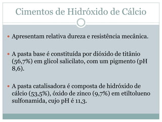 Cimentos de Hidróxido de Cálcio

 Apresentam relativa dureza e resistência mecânica.


 A pasta base é constituída por dióxido de titânio
 (56,7%) em glicol salicilato, com um pigmento (pH
 8,6).

 A pasta catalisadora é composta de hidróxido de
 cálcio (53,5%), óxido de zinco (9,7%) em etiltolueno
 sulfonamida, cujo pH é 11,3.
 