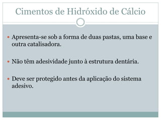 Cimentos de Hidróxido de Cálcio

 Apresenta-se sob a forma de duas pastas, uma base e
 outra catalisadora.

 Não têm adesividade junto à estrutura dentária.


 Deve ser protegido antes da aplicação do sistema
 adesivo.
 