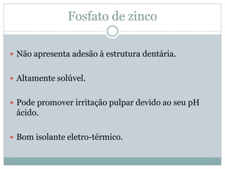 Fosfato de zinco

 Não apresenta adesão à estrutura dentária.


 Altamente solúvel.


 Pode promover irritação pulpar devido ao seu pH
 ácido.

 Bom isolante eletro-térmico.
 