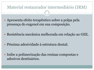 Material restaurador intermediário (IRM)

 Apresenta efeito terapêutico sobre a polpa pela
 presença do eugenol em sua composição.

 Resistência mecânica melhorada em relação ao OZE.


 Péssima adesividade à estrutura dental.


 Inibe a polimerização das resinas compostas e
 adesivos dentinários.
 