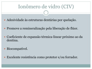 Ionômero de vidro (CIV)

 Adesividade às estruturas dentárias por quelação.


 Promove a remineralização pela liberação de flúor.


 Coeficiente de expansão térmica-linear próximo ao da
 dentina.

 Biocompatível.


 Excelente resistência como protetor e/ou forrador.
 