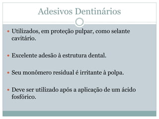 Adesivos Dentinários

 Utilizados, em proteção pulpar, como selante
 cavitário.

 Excelente adesão à estrutura dental.


 Seu monômero residual é irritante à polpa.


 Deve ser utilizado após a aplicação de um ácido
 fosfórico.
 