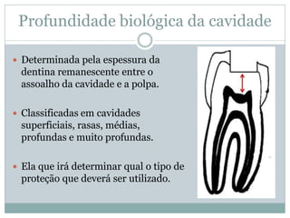 Profundidade biológica da cavidade

 Determinada pela espessura da
 dentina remanescente entre o
 assoalho da cavidade e a polpa.

 Classificadas em cavidades
 superficiais, rasas, médias,
 profundas e muito profundas.

 Ela que irá determinar qual o tipo de
 proteção que deverá ser utilizado.
 