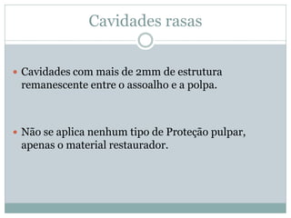 Cavidades rasas


 Cavidades com mais de 2mm de estrutura
 remanescente entre o assoalho e a polpa.



 Não se aplica nenhum tipo de Proteção pulpar,
 apenas o material restaurador.
 