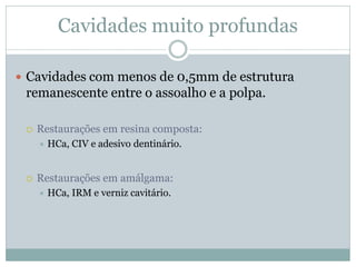 Cavidades muito profundas

 Cavidades com menos de 0,5mm de estrutura
 remanescente entre o assoalho e a polpa.

    Restaurações em resina composta:
        HCa, CIV e adesivo dentinário.


    Restaurações em amálgama:
        HCa, IRM e verniz cavitário.
 
