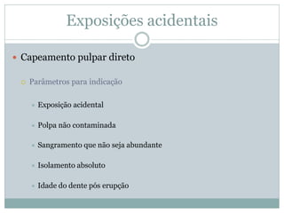 Exposições acidentais

 Capeamento pulpar direto

    Parâmetros para indicação

        Exposição acidental

        Polpa não contaminada

        Sangramento que não seja abundante

        Isolamento absoluto

        Idade do dente pós erupção
 