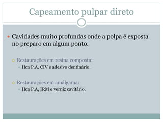 Capeamento pulpar direto

 Cavidades muito profundas onde a polpa é exposta
 no preparo em algum ponto.

    Restaurações em resina composta:
        Hca P.A, CIV e adesivo dentinário.


    Restaurações em amálgama:
        Hca P.A, IRM e verniz cavitário.
 