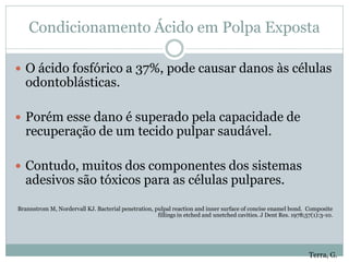 Condicionamento Ácido em Polpa Exposta

 O ácido fosfórico a 37%, pode causar danos às células
   odontoblásticas.

 Porém esse dano é superado pela capacidade de
   recuperação de um tecido pulpar saudável.

 Contudo, muitos dos componentes dos sistemas
   adesivos são tóxicos para as células pulpares.

Brannstrom M, Nordervall KJ. Bacterial penetration, pulpal reaction and inner surface of concise enamel bond. Composite
                                                     fillings in etched and unetched cavities. J Dent Res. 1978;57(1):3-10.




                                                                                                                 Terra, G.
 