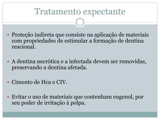 Tratamento expectante

 Proteção indireta que consiste na aplicação de materiais
 com propriedades de estimular a formação de dentina
 reacional.

 A dentina necrótica e a infectada devem ser removidas,
 preservando a dentina afetada.

 Cimento de Hca e CIV.


 Evitar o uso de materiais que contenham eugenol, por
 seu poder de irritação à polpa.
 