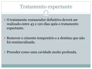 Tratamento expectante

 O tratamento restaurador definitivo deverá ser
 realizado entre 45 e 120 dias após o tratamento
 expectante.

 Remover o cimento temporário e a dentina que não
 foi remineralizada.

 Proceder como uma cavidade muito profunda.
 