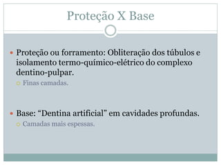Proteção X Base

 Proteção ou forramento: Obliteração dos túbulos e
 isolamento termo-químico-elétrico do complexo
 dentino-pulpar.
    Finas camadas.



 Base: “Dentina artificial” em cavidades profundas.
   Camadas mais espessas.
 