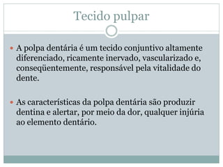 Tecido pulpar

 A polpa dentária é um tecido conjuntivo altamente
 diferenciado, ricamente inervado, vascularizado e,
 conseqüentemente, responsável pela vitalidade do
 dente.

 As características da polpa dentária são produzir
 dentina e alertar, por meio da dor, qualquer injúria
 ao elemento dentário.
 