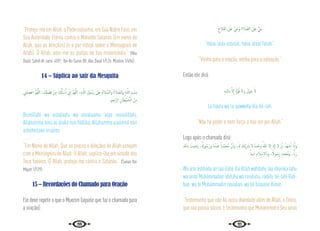 20 21
“Protejo-me em Allah, o Poderosíssimo, em Sua Nobre Face, em
Sua Autoridade Eterna contra o Malvado Satanás (Em nome de
Allah, que as bênçãos) (e a paz esteja sobre o Mensageiro de
Allah). Ó Allah, abre-me as portas de tua misericórdia.” {Abu
Daúd, Sahih Al-Jami’ 4591; Ibn As-Sunni 88; Abu Daud 1/126; Muslim 1/494}
14 – Súplica ao sair da Mesquita
ِ
‫ْﲏ‬‫ﻤ‬ ِ‫ﺼ‬ْ‫اﻋ‬ َّ‫ﻢ‬ُ‫ﻬ‬َّ‫ﻟﻠ‬‫ا‬ ،َ ِ
‫كل‬ ْ‫ﻀ‬َ‫ﻓ‬ ْ‫ﻦ‬ِ‫ﻣ‬ َ ُ
‫كل‬َٔ‫ﺎ‬ ْ‫ﺳ‬َٔ‫ا‬ ِّ
‫ﱐ‬ٕ‫ا‬ َّ‫ﻢ‬ُ‫ﻬ‬َّ‫ﻟﻠ‬‫ا‬ ،ِ‫ﻪ‬‫ـ‬َّ‫ﻟﻠ‬‫ا‬ ِ‫ﻮل‬ ُ‫َﺳ‬‫ر‬ َ
‫َﲆ‬‫ﻋ‬ ُ‫م‬‫ﻼ‬ َّ‫َاﻟﺴ‬‫و‬ ُ‫ة‬‫ﻼ‬ َّ‫َاﻟﺼ‬‫و‬ ِ‫ﻪ‬‫ـ‬َّ‫ﻟﻠ‬‫ا‬ ِ‫ـﻢ‬ ْ‫ِﺴ‬‫ﺑ‬
.‫ﲓ‬ِ‫َّﺟ‬‫ﺮ‬‫اﻟ‬ ِ‫ﺎن‬َ‫ْﻄ‬‫ﻴ‬ َّ
‫ـ‬‫ﺸ‬‫اﻟ‬ َ‫ﻦ‬ِ‫ﻣ‬
Bismillahi wa assalaatu wa assalaamu ‘alaa rasuulillahi,
Allahumma innii as‘áluka min fádlika, Allahumma a’asimnii min
ashsheitaan irrajiimi.
“Em Nome de Allah. Que as preces e bênçãos de Allah estejam
com o Mensageiro de Allah. Ó Allah, suplico-lhe em virtude dos
Teus favores. Ó Allah, proteja-me contra o Satanás.” {Sunan Ibn
Majah 1/129}
15 – Recordações do Chamado para Oração
Ele deve repetir o que o Muezim (aquele que faz o chamado para
a oração):
ِ‫ح‬َ‫ﻼ‬َ‫ﻔ‬‫اﻟ‬ َ
‫َﲆ‬‫ﻋ‬ َّ َ
‫َيح‬‫و‬ ِ‫ة‬‫ﻼ‬ َّ‫اﻟﺼ‬ َ
‫َﲆ‬‫ﻋ‬ َّ َ
‫يح‬
“Haiia ‘alaa assalat, haiia ‘alaal falahi”.
“Venha para a oração, venha para a salvação.”
Então ele dirá:
ِ‫ﻪ‬‫ﻟﻠـ‬‫اب‬ َّ‫ﻻ‬ٕ‫ا‬ َ‫ة‬َّ‫ﻮ‬ُ‫ﻗ‬ ‫َﻻ‬‫و‬ َ‫ﻮْل‬َ‫ﺣ‬ َ‫ﻻ‬
La haula wa la qúwwata illa bil-lah.
“Não há poder e nem força a não ser por Allah.”
Logo após o chamado dirá:
‫اب‬ ُ
‫ﻴﺖ‬ ِ‫َﺿ‬‫ر‬ ،ُ ُ
‫ﻮهل‬ ُ‫َﺳ‬‫ر‬‫و‬ ُ‫ﻩ‬ُ‫ﻋﺒﺪ‬ ً‫َّﺪا‬‫ﻤ‬‫ُﺤ‬‫ﻣ‬ َّ‫ن‬ٔ‫ا‬‫و‬ ،ُ‫هل‬ َ
‫ْﻚ‬‫ﻳ‬ِ َ
‫ﴍ‬ ‫ﻻ‬ ُ‫ﻩ‬َ‫ﺪ‬ْ‫وﺣ‬ ُ‫ﷲ‬ ‫ﻻ‬ٕ‫ا‬ َ‫هل‬ٕ‫ا‬ ‫ﻻ‬ ْ‫ن‬ٔ‫ا‬ ُ‫َﺪ‬‫ﻬ‬‫ﺷ‬ٔ‫ا‬ َ‫ان‬ٔ‫ا‬‫و‬
ً‫ﻳﻨﺎ‬ِ‫د‬ ِ‫ﻼم‬ ْ‫ﺳ‬ٕ‫ﻻ‬‫واب‬ ،ً‫ﻮﻻ‬ ُ‫َﺳ‬‫ر‬ ٍ‫َﺪ‬‫ﻤ‬َ‫ﺤ‬ُ‫ﲟ‬‫و‬ ،ًّ‫َاب‬‫ر‬
Wa ana áshhadu an laa ilaha illa Allah wáhdahu laa shariika lahu
wa anna Muhámmadan ‘abduhu wa rasuluhu, radiitu bil-lahi Rab-
ban, wa bi Muhámmadin rasuulan, wa bil Islaama diinan.
“Testemunho que não há outra divindade além de Allah, o Único,
quenãopossuisócios.EtestemunhoqueMuhammadéSeuservo
 