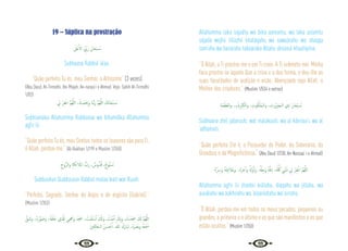 32 33
19 – Súplica na prostração
َ
‫ْﲆ‬‫ﻋ‬ٔ‫اﻻ‬ َ ِّ
‫َﰊ‬‫ر‬ َ‫ﺎن‬َ‫ْﺤ‬‫ﺒ‬ ُ
‫ـ‬‫ﺳ‬
Subhaana Rabbiil ‘alaa.
“Quão perfeito Tu és, meu Senhor, o Altíssimo” (3 vezes)
{Abu Daud, At-Tirmidhi, Ibn Majah, An-nasaa’i e Ahmad. Veja: Sahih At-Tirmidhi
1/83}
ِ
‫ﱄ‬ ْ‫ﺮ‬ِ‫ﻔ‬ْ‫اﻏ‬ َّ‫ﻢ‬ُ‫ﻬ‬َّ‫ﻟﻠ‬‫ا‬ ،َ‫ك‬ِ‫ْﺪ‬‫ﻤ‬َ ِ
‫َﲝ‬‫و‬ ‫َﺎ‬‫ﻨ‬َّ‫ﺑ‬َ‫ر‬ َّ‫ﻢ‬ُ‫ﻬ‬َّ‫ﻟﻠ‬‫ا‬ َ
‫ﻚ‬َ‫ﻧ‬‫ﺎ‬َ‫ْﺤ‬‫ﺒ‬ ُ
‫ـ‬‫ﺳ‬
Subhaanaka Allahumma Rabbanaa wa bihamdika Allahumma
agfir lii.
“Quão perfeito Tu és, meu Senhor, todos os louvores são para Ti,
ó Allah, perdoa-me.” {Al-Bukhari 1/199 e Muslim 1/350}
ِ‫ُّوح‬‫ﺮ‬‫اﻟ‬‫و‬ ِ‫ﺔ‬َ‫ﻜ‬ِ‫ﺋ‬‫ﻼ‬َ‫اﳌ‬ ُّ
‫َب‬‫ر‬ ، ٌ
‫وس‬ُّ‫ﺪ‬ُ‫ﻗ‬ ,ٌ‫ُّﻮح‬‫ﺒ‬ ُ
‫ـ‬‫ﺳ‬
Subbuuhun Qudduusun Rabbul malaa‘ikati war Ruuhi.
“Perfeito, Sagrado, Senhor do Anjos e do espírito (Gabriel).”
{Muslim 1/353}
َّ‫ﻖ‬َ‫َﺷ‬‫و‬ ،ُ‫ﻩ‬َ‫ر‬َّ‫ﻮ‬ َ‫َﺻ‬‫و‬ ،ُ‫ﻪ‬َ‫ﻘ‬َ‫ﻠ‬َ‫ﺧ‬ ‫ِي‬ َّ
‫ذل‬ِ‫ﻟ‬ ‫ـﻲ‬ِ ْ
‫َهج‬‫و‬ َ‫ﺪ‬َ َ
‫ﲭ‬ ، ُ
‫ْﺖ‬‫ﻤ‬َ‫ﻠ‬ ْ‫ﺳ‬ٔ‫ا‬ َ َ
‫َكل‬‫و‬ , ُ
‫ﺖ‬ْ‫ﻨ‬َ‫ﻣ‬ٓ‫ا‬ َ
‫ﻚ‬ِ‫ﺑ‬َ‫و‬ , ُ
‫ت‬ْ‫ﺪ‬َ َ
‫ﲭ‬ َ َ
‫كل‬ َّ‫ﻢ‬ُ‫ﻬ‬َّ‫ﻟﻠ‬‫ا‬
َ‫ﲔ‬‫ﻘ‬ِ‫ﻟ‬‫ﺎ‬َ‫اﻟـﺨ‬ ُ‫ﻦ‬ َ‫ﺴ‬ ْ‫ﺣ‬ٔ‫ا‬. ُ‫ﷲ‬ َ‫َك‬‫ر‬‫َﺎ‬‫ﺒ‬َ‫ﺗ‬ ،ُ‫ﻩ‬َ َ
‫َﴫ‬‫ﺑ‬‫و‬ ُ‫ﻪ‬َ‫ﻌ‬ْ َ
‫ﲰ‬
Allahumma laka sajadtu wa bika aamantu, wa laka aslamtu
sájada wajhii lillazhii khaláqahu wa sawuárahu wa shaqqa
sam’ahu wa basarahu tabaaraka Allahu ahsanul khaaliqiina.
“Ó Allah, a Ti prostro-me e em Ti creio. A Ti submeto-me. Minha
face prostra-se àquele Que a criou e a deu forma, e deu-lhe as
suas faculdades de audição e visão. Abençoado seja Allah. o
Melhor dos criadores.” {Muslim 1/534 e outros}
ِ‫ﺔ‬َ‫ﻤ‬َ‫َﻈ‬‫ﻌ‬‫اﻟ‬‫و‬. ،ِ‫ء‬ َ‫اي‬ِ ْ
‫ﱪ‬ِ‫اﻟﻜ‬‫و‬ ، ِ
‫ﻮت‬ُ‫ﻜ‬َ‫َﻠ‬‫ﻤ‬‫اﻟـ‬‫و‬ ، ِ
‫ُوت‬ َ
‫ﱪ‬َ‫اﻟـﺠ‬ ‫ي‬ِ‫ذ‬ َ‫ﺎن‬َ‫ْﺤ‬‫ﺒ‬ ُ
‫ـ‬‫ﺳ‬
Subhaana zhiil jabaruuti, wal malakuuti, wa al kibriiaa‘i, wa al
‘adhamati.
“Quão perfeito Ele é, o Possuidor do Poder, da Soberania, da
Grandeza e da Magnificência.” {Abu Daud 1/230, An-Nassaa’ i e Ahmad}
ُ‫ﻩ‬َّ ِ
‫َﴎ‬‫و‬ ُ‫ﻪ‬َ‫ﺘ‬َ‫ﻴ‬ِ‫ﻧ‬َ‫َﻼ‬‫ﻋ‬‫و‬. ،ُ‫ﻩ‬َ‫ﺮ‬ِ‫ﺧ‬ٓ‫ا‬‫و‬ ُ َ‫َّهل‬‫و‬ٔ‫ا‬َ‫و‬ ،ُ ّ
‫هل‬ِ‫َﺟ‬‫و‬ ُ‫ﻪ‬َّ‫ﻗ‬ِ‫د‬ ،ُ‫ﻪ‬َّ ُ
‫ﳇ‬ ِ
‫ﱯ‬ْ‫ﻧ‬َ‫ذ‬ ِ
‫ﱄ‬ ْ‫ﺮ‬ِ‫ﻔ‬ْ‫اﻏ‬ َّ‫ﻢ‬ُ‫ﻬ‬َّ‫ﻟﻠ‬‫ا‬
Allahumma agfir lii zhanbii kúllahu, díqqahu wa jillahu, wa
auuálahu wa aakhirahu wa ‘alaaniatahu wa sirrahu.
“Ó Allah, perdoa-me em todos os meus pecados, pequenos ou
grandes, o primeiro e o último e os que são manifestos e os que
estão ocultos.” (Muslim 1/350)
 
