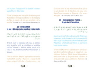 36 37
zran, waj’alha lii ‘aindaka zhukhran, wa taqabbalha minnii kama
taqabbáltaha min ‘ábdika Dawud.
“Ó Allah, escreve para mim uma de Tuas recompensas por mi-
nha prostração e diminui por ela sobre mim um dos meus peca-
dos. Salva-me, e aceita-a de mim, como Tu aceitaste-a de Teu
servo Davi.” {At-Tirmidhi 2/473. Al-Hakim confirmou-o Adh-Dhahabi 1/219}
22 - At-Tashahhud
(o que é dito na oração quando se está sentado)
،ُ‫ﻪ‬ُ‫ﺗ‬‫َﺮﰷ‬‫ﺑ‬‫و‬ ِ‫ﻪ‬‫ﻟﻠـ‬‫ا‬ ُ‫َﲪﺔ‬‫ر‬‫و‬ ُّ‫ﱯ‬َّ‫ﻨ‬‫اﻟ‬ ‫ﺎ‬ ُّ‫ﳞ‬ٔ‫ا‬ َ
‫ْﻚ‬‫ﻴ‬‫َﻠ‬‫ﻋ‬ ُ‫م‬‫ﻼ‬ َّ‫اﻟﺴ‬ ، ُ
‫ﺒﺎت‬ِّ‫ﻴ‬ِّ‫واﻟﻄ‬ , ُ
‫ﻠﻮات‬ َّ‫واﻟﺼ‬ ,ِ‫ﻪ‬َّ‫ـ‬‫ﻠ‬ِ‫ﻟ‬ ُ
‫َّﺎت‬‫ﻴ‬‫َّﺤ‬‫ﺘ‬‫ﻟ‬
ً‫ُﺤﻤﺪا‬‫ﻣ‬. َّ‫ن‬ٔ‫ا‬ ُ‫َﺪ‬‫ﻬ‬ ْ‫ﺷ‬ٔ‫ا‬‫و‬ ،‫ﷲ‬ ‫ﻻ‬ٕ‫ا‬ َ‫هل‬ٕ‫ا‬ ‫ﻻ‬ ْ‫ن‬ٔ‫ا‬ ُ‫َﺪ‬‫ﻬ‬ ْ‫ﺷ‬ٔ‫ا‬ ،َ‫ﲔ‬‫ﺤ‬ِ‫ﻟ‬‫ﺎ‬ َّ‫اﻟﺼ‬ ِ‫ﻪ‬‫ﻟﻠـ‬‫ا‬ ِ‫د‬‫َﺎ‬‫ﺒ‬ِ‫ﻋ‬ َ
‫َﲆ‬‫ﻋ‬‫و‬ ‫َﺎ‬‫ﻨ‬ْ‫ﻴ‬َ‫َﻠ‬‫ﻋ‬ ُ‫م‬‫ﻼ‬ َّ‫اﻟﺴ‬
ُ
‫ﻮهل‬ ُ‫َﺳ‬‫ر‬‫و‬ ُ‫ﻩ‬ُ‫ْﺪ‬‫ﺒ‬َ‫ﻋ‬
At-tahiatu lillahi wa assalawatu watt aibatu, wa assalamu
‘aleika iaa aiiuhan nabiíu wa rahmatullahi wa barakátuhu,
assalamu ‘aleina wa ‘ala ‘ibádikaas saalihin. Ashhadu an laa
ilaaha illa Allah, wa ashhadu anna Muhámmadan ‘abduhu wa
rasuuluhu.
“Todas as saudações, devoções, orações e bons atos são de-
dicados a Allah. Que a Paz, a Misericórdia e a Benção de Allah
estejam contigo, ó Profeta. Que a Paz esteja conosco e com
os virtuosos servos de Allah. Presto testemunho de que não
há outra divindade além de Allah, Único, não possui seme-
lhantes.Presto testemunho de Muhammad é Seu servo e
Mensageiro.” {Al- Bukhari com Al-Fath 11/13; Muslim 1/301}
23 – Súplicas para o Profeta 
depois do At-Tashahhud
َ
‫ﻚ‬َّ‫ﻧ‬ٕ‫ا‬ ،َ ْ
‫ﲓ‬ِ‫ﻫ‬‫ا‬‫ﺮ‬‫ﺑ‬ٕ‫ا‬ ِ‫ل‬ٓ‫ا‬ َ
‫َﲆ‬‫ﻋ‬‫و‬ َ ْ
‫ﲓ‬ِ‫ﻫ‬‫َا‬‫ﺮ‬ْ‫ﺑ‬ٕ‫ا‬ َ
‫َﲆ‬‫ﻋ‬ َ
‫ﻴﺖ‬َّ‫ﻠ‬ َ‫ﺻ‬ ‫ـﺎ‬َ َ
‫ﳈ‬ ،ٍ‫َّﺪ‬‫ﻤ‬‫ُـﺤ‬‫ﻣ‬ ِ‫ل‬ٓ‫ا‬ َ
‫وﻋﲆ‬ ٍ‫َّﺪ‬‫ﻤ‬‫ُـﺤ‬‫ﻣ‬ ‫َﲆ‬‫ﻋ‬ ِّ‫ﻞ‬ َ‫ﺻ‬ َّ‫ﻢ‬ُ‫ﻬ‬‫ﻟﻠ‬‫ا‬
ِ‫ل‬ٓ‫ا‬ َ
‫َﲆ‬‫ﻋ‬‫و‬ َ ْ
‫ﲓ‬ِ‫ﻫ‬‫ا‬‫ﺮ‬‫ﺑ‬ٕ‫ا‬. َ
‫َﲆ‬‫ﻋ‬ َ
‫ﺖ‬ْ‫َﻛ‬‫ر‬ َ‫اب‬ َ‫امك‬ ،ٍ‫َّﺪ‬‫ﻤ‬‫ُﺤ‬‫ﻣ‬ ِ‫ل‬ٓ‫ا‬ ‫َﲆ‬‫ﻋ‬‫و‬ ٍ‫َّﺪ‬‫ﻤ‬‫ُﺤ‬‫ﻣ‬ َ
‫َﲆ‬‫ﻋ‬ ْ‫ك‬ِ‫ر‬ َ‫اب‬ َّ‫ﻢ‬ُ‫ﻬ‬‫ﻟﻠ‬‫ا‬ ،ٌ‫َﺠﻴﺪ‬‫ﻣ‬ ٌ‫ﻴﺪ‬ َ
‫ﲪ‬
ٌ‫ْﺪ‬‫ﻴ‬ِ‫َﺠ‬‫ﻣ‬ ٌ‫ْﺪ‬‫ﻴ‬ِ َ
‫ﲪ‬ ‫ﻚ‬َّ‫ﻧ‬ٕ‫ا‬ ،َ‫ﲓ‬‫اﻫ‬‫ﺮ‬ْ‫ﺑ‬ٕ‫ا‬
Allahumma salli ‘ala Muhámmadin wa ‘ala Aali Muhámmadin
kama salleita ‘ala Ibrahima wa ‘ala Aali Ibrahima ínnaka há-
midun majiid, Allahumma barik ‘ala Muhámmadin wa ‘ala Aali
Muhámmadin kama barakta ‘ala Ibrahima wa ‘ala Ibrahima
ínnaka hámidun majiidun.
“Ó Allah exalta Muhammad e sua família assim como Tu exal-
taste Abraão e a família de Abraão, em verdade Tu és o Lau-
dabilíssimo, Munificente. Ó Allah, abençoe Muhammad e sua
família assim como Tu abençoaste Abraão e a família de
Abraão, em verdade Tu és o Laudabilíssimo, Munificente.” {Al-
-Bukhari com Al-Fath 6/408}
 