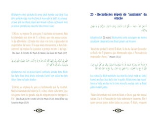 44 45
Allahumma innii as‘aluka bi anna lakal hamdu laa ilaha illaa
Anta uahdaka laa shariika laka al mannaán ia badí’ assamaua-
ati wal ardi iaa dhaal jalaali wal ikraam ia haiiu ia Qaiuum innii
as‘alukal jannata wa a’auuzhu bika minan naari.
“Ó Allah, eu imploro-Te, pois para Ti são todos os louvores. Não
há divindade real além de Ti, o Único, que não possui sócios.
Tu és o Benfeitor, o Criador dos céus e da terra, o possuidor da
majestade e da honra. Ó Tu que vives eternamente, o Auto Sub-
sistente, eu imploro-Te o paraíso, e protejo-me em Ti do fogo.”
{Abu Daud , At-Tirmidhi, Ibn Majah, An-Nassa’i, veja Sunan Ibn Majah 2/329}
ْ ِ
‫َدل‬‫ﻳ‬ ْ‫ﻢ‬‫ـ‬َ‫ﻟ‬ ‫ِي‬ َّ
‫اذل‬ ،ُ‫َﺪ‬‫ﻤ‬ َّ‫اﻟﺼ‬ ُ‫ﺪ‬َ‫ﺣ‬ٔ‫اﻻ‬ ، َ
‫ﺖ‬ْ‫ﻧ‬ٔ‫ا‬ َّ‫ﻻ‬ٕ‫ا‬ َ َ‫هل‬ٕ‫ا‬ ‫ﻻ‬ ُ‫ﷲ‬ َ
‫ﺖ‬ْ‫ﻧ‬ٔ‫ا‬ َ
‫ﻚ‬َّ‫ﻧ‬ٔ‫ا‬ ُ‫َﺪ‬‫ﻬ‬ ْ‫ﺷ‬ٔ‫ا‬ ِّ
‫ﱐ‬َٔ‫ﺎ‬‫ﺑ‬ َ ُ
‫كل‬ٔ‫ﺎ‬ ْ‫ﺳ‬ٔ‫ا‬ ِّ
‫ﱐ‬ٕ‫ا‬ َّ‫ﻢ‬ُ‫ﻬ‬َّ‫ﻟﻠ‬‫ا‬
ٌ‫ﺪ‬َ‫ﺣ‬ٔ‫ا‬ ً‫ا‬‫ﻮ‬ُ‫ﻔ‬ُ‫ﻛ‬ ُ َ‫هل‬ ْ‫ﻦ‬ُ‫َﻜ‬‫ﻳ‬ ْ‫ﻢ‬‫ـ‬َ‫ﻟ‬‫و‬ ،ْ َ
‫دل‬ْ‫ُﻮ‬‫ﻳ‬ ْ‫ﻢ‬‫ـ‬َ‫َﻟ‬‫و‬
Allahumma innii as‘aluka bianníi ashhadu ánnaka Anta Allah
laa ilaha illaa ántal áhadu ssámadul lazhií lam iúulad wa lam
iákun lahu kufuuán ahadun.
“Ó Allah, eu imploro-Te, pois eu testemunho que Tu és Allah.
Não há divindade real além de Ti, o Uno, o Auto-suficiente, que
não gerou nem foi gerado, não há ninguém que se compare a
Ele.” {Abu Daud 2/62 At-Tirmidhi 5/515 Ibn Majah 2/1267 Ahmad 5/360 veja
Sunan Ibn Majah 2/329}
25 - Recordações depois do “assalaam” da
oração
ِ‫ﻼل‬َ‫اﳉ‬ ‫ا‬َ‫ذ‬ َ‫اي‬ َ
‫ﺖ‬ْ‫َﻛ‬‫ر‬‫َﺎ‬‫ﺒ‬َ‫ﺗ‬. ،ُ‫م‬َ‫ﻼ‬ َّ‫اﻟﺴ‬ َ
‫ﻚ‬ْ‫ﻨ‬ِ‫ﻣ‬َ‫و‬ ،ُ‫م‬َ‫ﻼ‬ َّ‫اﻟﺴ‬ َ
‫ﺖ‬ْ‫ﻧ‬ٔ‫ا‬ َّ‫ﻢ‬ُ‫ﻬ‬َّ‫ﻟﻠ‬‫ا‬ – ً‫ﻼاث‬َ‫ﺛ‬ – َ‫ﷲ‬ ُ‫ﺮ‬ِ‫ﻔ‬ْ‫ﻐ‬َ‫ﺘ‬ ْ
‫ـ‬‫ﺳ‬ٔ‫ا‬
ِ‫َام‬‫ﺮ‬ْ‫ﻛ‬ٕ‫ﻻ‬‫وا‬
Astagfirullah (3 vezes) Allahumma anta assalaam wa minka
assalaam tabaarakta iaa dhaal jalaali ual ikraami.
“Allah me perdoe (3 vezes) Ó Allah, Tu és As-Salaam (provedor
da Paz) e de Ti provem a paz. Abençoado sejas, ó Possuidor da
majestade e honra.” {Muslim 1/414}
،ٌ‫ﺮ‬‫ﻳ‬ِ‫ﺪ‬َ‫ﻗ‬ ٍ‫ء‬ َ
‫ﳾ‬ ِ
ّ ُ
‫ﰻ‬ َ
‫َﲆ‬‫ﻋ‬ َ‫ﻮ‬ُ‫وﻫ‬ ،ُ‫ْﺪ‬‫ﻤ‬َ‫اﻟـﺤ‬ ُ َ‫وهل‬ ُ ْ
‫ُكل‬‫ﻤ‬‫اﻟـ‬ ُ َ‫هل‬ ،ُ َ‫هل‬ َ
‫ﻳﻚ‬ َ
‫ﴍ‬ ‫ﻻ‬ ُ‫ﻩ‬َ‫ﺪ‬ْ‫َﺣ‬‫و‬ ُ‫ﷲ‬ َّ‫ﻻ‬ٕ‫ا‬ َ َ‫هل‬ٕ‫ا‬ ‫ﻻ‬
ُّ‫ﺪ‬َ‫اﳉ‬ َ
‫ﻚ‬ْ‫ﻨ‬ِ‫ﻣ‬ ِّ‫ﺪ‬َ‫اﳉ‬ ‫ا‬َ‫ذ‬ ُ‫ﻊ‬َ‫ﻔ‬ْ‫ﻨ‬َ‫ﻳ‬ َ‫وﻻ‬ ، َ
‫ْﺖ‬‫ﻌ‬َ‫ﻨ‬َ‫ﻣ‬ ‫َﺎ‬‫ﻤ‬‫ـ‬ِ‫ﻟ‬ َ‫ﻲ‬ِ‫ْﻄ‬‫ﻌ‬ُ‫ﻣ‬ ‫وﻻ‬. ، َ
‫ْﺖ‬‫ﻴ‬َ‫ﻄ‬ْ‫ﻋ‬ٔ‫ا‬ ‫َﺎ‬‫ﻤ‬‫ـ‬ِ‫ﻟ‬ َ‫ﻊ‬ِ‫ﻧ‬‫َﺎ‬‫ﻣ‬ َ‫ﻻ‬ َّ‫ﻢ‬ُ‫ﻬ‬َّ‫ﻟﻠ‬‫ا‬
Laa ilaha illa Allah wahdahu laa shariika lahul mulk wa lahul
hamdu wa hua ‘alaa kulli shei’in qadiir, Allahumma laa maani’
limaa a’teita, wa laa mu’tii lima mana’ta, wa laa ianfa’u dhaal
jaddi minkal jaddu.
“Não ha divindade real além de Allah, o Único, que não possui
sócios, Ele é o Possuidor de toda soberania e louvores, Ele é
quem possui poder sobre todas as coisas. Ó Allah, ninguem
 