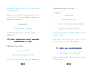 84 85
Allahumma Anta ‘ádudii, wa Anta nasiirii bika ájuulu wa bika
asuulu wa bika uqáatilu.
“Ó Allah, Tu és meu suporte. Tu és meu triunfo. Por Ti, movo-
-me. Por Ti, ataco e por Ti batalho.” {Abu Daud 3/42; At-Tirmidhi 3/183;
ver também Sunan At-Tirmidhi 3/183}
ُ‫ﻴﻞ‬ِ‫ﻛ‬َ‫ﻮ‬‫اﻟ‬ َ‫ﻢ‬ْ‫ﻌ‬ِ‫ﻧ‬‫و‬ ،ُ‫ﷲ‬ ‫ﺎ‬َ‫ﻨ‬ُ‫ﺒ‬ ْ‫ﺴ‬َ‫ﺣ‬
Hasbunaa Allahu wa ni’mal wakiilu.
“Allah é o bastante para nós. Que excelente guardião Ele é!”
{Al-Bukhari 5/172}
37 - Súplica feita por aquele que é acometido
pela dúvida em sua crença
A) Que busque refugio em Allah.
ِ‫ﲓ‬ِ‫َّﺟ‬‫ﺮ‬‫اﻟ‬ ِ‫ﺎن‬َ‫ْﻄ‬‫ﻴ‬ َّ
‫ـ‬‫ﺸ‬‫اﻟ‬ َ‫ﻦ‬ِ‫ﻣ‬ ِ‫ﻪ‬‫ﻟﻠـ‬ ِ‫اب‬ ُ‫ﻮذ‬ُ‫ﻋ‬ٔ‫ا‬
‘Audho billahi mina all-shaitani all-raajim.
“Amparo-me em Allah do Satanás amaldiçoado.” {Muslim 1/120}
B) Que renuncie ao que lhe causa duvida.
Ele deve dizer:
ِ
‫ـهل‬ ُ‫ﺳ‬ُ‫َر‬‫و‬ ِ ِ‫اب‬ ُ
‫ـﺖ‬ْ‫ﻨ‬َ‫ﻣ‬ٓ‫ا‬
Aamantu billahi wa rasúulihi.
“Eu creio em Allah e Seus Mensageiros.” {Muslim 1/119-120}
ٌ ْ
‫ﲓ‬ِ‫ﻠ‬َ‫ﻋ‬ ٍ‫ء‬ْ َ
‫ﳾ‬ ِ
ّ ُ
‫ﲁ‬ِ‫ﺑ‬ َ‫ﻮ‬ُ‫َﻫ‬‫و‬ ُ‫ﻦ‬ِ‫َﺎﻃ‬‫ﺒ‬‫َاﻟ‬‫و‬ ُ‫ﺮ‬ِ‫ﻫ‬‫ﻈﺎ‬َّ‫َاﻟ‬‫و‬ ُ‫ﺮ‬ِ‫ﺧ‬ٓ‫َاﻻ‬‫و‬ ُ‫َّل‬‫و‬َٔ‫اﻻ‬ َ‫ﻮ‬ُ‫ﻫ‬
Húaal awuualu, wal áakhiru, wa dhaahiru wal baatinu wa húa
bikulli shai‘in ‘alíímu.
“Ele é o Primeiro, o Último, o Manifesto, o Oculto e sobre todas
as coisas Ele tem conhecimento.” {Abu Daud 4/329}
38 - Súplica para quitação do débito
َ‫َاك‬‫ﻮ‬ِ‫ﺳ‬ ْ‫ﻦ‬َّ َ
‫ﲻ‬ َ ِ
‫كل‬ ْ‫ﻀ‬َ‫ﻔ‬ِ‫ﺑ‬ ‫ﲏ‬ِ‫ﻨ‬ْ‫ﻏ‬َٔ‫ا‬‫و‬ ، َ
‫ﻚ‬ِ‫ﻣ‬‫َا‬‫ﺮ‬َ‫ﺣ‬ ْ‫َﻦ‬‫ﻋ‬ َ ِ
‫ﻼكل‬َ ِ
‫ﲝ‬ ِ
‫ﲏ‬ِ‫ﻔ‬ْ‫اﻛ‬ َّ‫ﻢ‬ُ‫ﻬ‬َّ‫ﻟﻠ‬‫ا‬
Allahumma akfínii bihaláalika ‘an haráamika wa agninii bifadli-
ka ‘amman siwaaka.
 