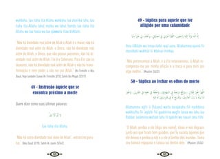 92 93
wahdahu, laa ilaha illa Allahu wahdahu laa shariika lahu, laa
ilaha illa Allahu lahul mulku wa lahul hamdu laa ilaha illa
Allahu wa laa haula wa laa qúwwata illaa bilAllahi.
“Não há divindade real além de Allah e Allah é o maior, não há
divindade real além de Allah, o Único; não há divindade real
além de Allah, o Único, que não possui parceiros; não há di-
vindade real além de Allah. Ele é o Soberano. Para Ele são os
louvores; não há divindade real além de Allah e não há trans-
formação e nem poder a não ser por Allah.” {At-Tirmidhi e Abu
Daud. Veja também Sunan At-Tirmidhi 3/152 Sahih Ibn Majah 2/317}
48 - Instrução àquele que se
encontra próximo a morte
Quem dizer como suas últimas palavras:
ُ‫ﷲ‬ َّ‫ﻻ‬ِٕ‫ا‬ َ َ‫هل‬ِٕ‫ا‬ ‫ﻻ‬
Laa ilaha illa Allahu.
“Não há outra divindade real além de Allah”, entrará no para-
íso.” {Abu Daud 3/190; Sahih Al-Jaami 5/342}
49 - Súplica para aquele que for
afligido por uma calamidade
‫َﺎ‬ ْ‫ﳯ‬ِ‫ﻣ‬ ً‫ا‬ ْ
‫ﲑ‬َ‫ﺧ‬ ِ
‫ﱄ‬ ْ
‫ﻒ‬ِ‫ﻠ‬ْ‫ﺧ‬ٔ‫ا‬‫و‬ ، ِ
‫َﱵ‬‫ﺒ‬ْ‫ﻴ‬ ِ‫ُﺼ‬‫ﻣ‬ ِ
‫ﰲ‬ ِ
‫ﱐ‬ْ‫ﺮ‬ُ‫ﺟ‬ٔ‫ا‬ َّ‫ﻢ‬ُ‫ﻬ‬َّ‫ﻟﻠ‬‫ا‬ ،َ‫ُﻮن‬‫ﻌ‬ِ‫َاﺟ‬‫ر‬ ِ‫ﻪ‬ْ‫ﻴ‬َ‫ﻟ‬ٕ‫ا‬ َّ‫ان‬ٕ‫ا‬َ‫و‬ ِ‫ﻪ‬‫ـ‬َّ‫ﻠ‬ِ‫ﻟ‬ َّ‫ان‬ٕ‫ا‬
Inna lilAllahi wa innaa ilaihi raaji’uuna. Allahumma ajurnii fii
musiibatii wakhluf lii khairan minhaa.
“Nós pertencemos a Allah, e a Ele retornaremos, ó Allah re-
compensa-me por minha aflição e a troca-a para mim por
algo melhor.” {Muslim 2/632}
50 - Súplica ao fechar os olhos do morto
ْ‫ﺮ‬ِ‫ﻔ‬ْ‫َاﻏ‬‫و‬ ،َ‫ﻦ‬ْ‫ﻳ‬‫ﺮ‬ِ‫ﺑ‬‫ﺎ‬َ‫ﻐ‬‫اﻟ‬ ِ
‫ﰲ‬ ِ‫ﻪ‬ِ‫ﺒ‬ِ‫ﻘ‬َ‫ﻋ‬ ِ
‫ﰲ‬ ُ‫ﻪ‬ْ‫ﻔ‬ُ‫ﻠ‬ْ‫َاﺧ‬‫و‬ ،َ ْ
‫ﲔ‬ِّ‫ﻳ‬ِ‫ْﺪ‬‫ﻬ‬َ‫ﻤ‬‫اﻟـ‬ ِ
‫ﰲ‬ ُ‫ﻪ‬‫ﺘ‬َ‫َﺟ‬‫ر‬َ‫د‬ ْ‫ﻊ‬َ‫ﻓ‬ْ‫َار‬‫و‬ ، ٍ‫ﻼن‬ُ‫ﻔ‬ِ‫ﻟ‬ ْ‫ﺮ‬ِ‫ﻔ‬ْ‫اﻏ‬ َّ‫ﻢ‬‫ﻬ‬َّ‫ﻟﻠ‬‫ا‬
ِ‫ﻪ‬ْ‫ﻴ‬ِ‫ﻓ‬ ُ َ‫هل‬ ْ‫ر‬ِّ‫ﻮ‬َ‫ﻧ‬َ‫و‬ ِ‫ﻩ‬ِ ْ
‫ﱪ‬َ‫ﻗ‬ ِ
‫ﰲ‬ ُ َ‫هل‬ ْ‫ﺢ‬ َ‫ﺴ‬ْ‫ﻓ‬‫َا‬‫و‬ ،َ ْ
‫ِﲔ‬‫ﻤ‬‫ـ‬َ‫َﺎﻟ‬‫ﻌ‬‫اﻟ‬ َّ
‫َب‬‫ر‬ َ‫اي‬ ُ َ‫َهل‬‫و‬ ‫َﺎ‬‫ﻨ‬‫ـ‬َ‫ﻟ‬
Allahumma agfir li (fulano) warfa darajatahu fiil mahdiiina
wakhlufhu fii ‘aqibihi fiil gaabiriina wagfir lanaa wa lahu iaa
Rabbal ‘aalamiina wafsah lahu fii qabrihi wa nauuir lahu fiihi.
“O Allah, perdoa a ele (diga seu nome), eleva-o nos degraus
junto aos que foram bem guiados, que Tu suceda àqueles que
ele deixou e perdoa a nós e a ele o Senhor dos mundos. Torna
seu túmulo espaçoso e coloca luz dentro dele.” {Muslim 2/634}
 