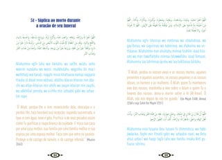 94 95
51 - Súplica ao morto durante
a oração de seu funeral
ِ‫ء‬‫َﺎ‬‫ﻤ‬‫ابﻟـ‬ ُ ْ
‫هل‬ ِ‫ﺴ‬ْ‫َاﻏ‬‫و‬ ،ُ َ
‫هل‬َ‫ﺧ‬ْ‫ُﺪ‬‫ﻣ‬ ْ‫ﻊ‬ِّ‫َﺳ‬‫و‬َ‫و‬ ،ُ َ‫هل‬ُ‫ُﺰ‬‫ﻧ‬ ْ‫م‬ِ‫ﺮ‬ْ‫ﻛ‬ٔ‫ا‬َ‫و‬ ،ُ‫ﻪ‬ْ‫ﻨ‬َ‫ﻋ‬ ُ
‫ﻒ‬ْ‫اﻋ‬َ‫و‬ ،ِ‫ﻪ‬ِ‫ﻓ‬‫َﺎ‬‫ﻋ‬َ‫و‬ ،ُ‫ﻪ‬ْ َ
‫َارْﲪ‬‫و‬ ُ َ‫هل‬ ْ‫ﺮ‬ِ‫ﻔ‬ْ‫اﻏ‬ َّ‫ﻢ‬ُ‫ﻬ‬َّ‫ﻟﻠ‬‫ا‬
ْ‫ﻦ‬ِ‫ﻣ‬ ً‫ا‬ ْ
‫ﲑ‬َ‫ﺧ‬ ً‫ا‬‫ر‬‫ا‬َ‫د‬ ُ ْ
‫هل‬ِ‫ْﺪ‬‫ﺑ‬ٔ‫ا‬َ‫و‬ ، ِ
‫ﺲ‬َ‫ﻧ‬َّ‫ادل‬ َ‫ﻦ‬ِ‫ﻣ‬ َ
‫َﺾ‬‫ﻴ‬ْ‫ﺑ‬ٔ‫اﻻ‬ َ
‫ﻮْب‬َّ‫ﺜ‬‫اﻟ‬ َ
‫ْﺖ‬‫ﻴ‬َّ‫ﻘ‬َ‫ﻧ‬ ََ
‫امك‬ َ‫ﺎاي‬َ‫ﻄ‬َ‫اﳋ‬ َ‫ﻦ‬ِ‫ﻣ‬ ِ‫ﻪ‬ِّ‫ﻘ‬َ‫ﻧ‬َ‫و‬ ،ِ‫د‬َ َ
‫َاﻟﱪ‬‫و‬ ِ‫ﺞ‬ْ‫ﻠ‬َّ‫ﺜ‬‫َاﻟ‬‫و‬
ِ ْ
‫ﱪ‬َ‫ﻘ‬‫اﻟ‬ ِ
‫اب‬َ‫َﺬ‬‫ﻋ‬ ْ‫ﻦ‬ِ‫ﻣ‬ ُ‫ﻩ‬ْ‫ﺬ‬ِ‫ﻋ‬َٔ‫ا‬َ‫و‬ ،َ‫َّﺔ‬‫ﻨ‬َ‫اﳉ‬ ُ ْ
‫هل‬ِ‫ﺧ‬ْ‫د‬ٔ‫ا‬َ‫و‬ ،ِ‫ﻪ‬ِ‫ﺟ‬ْ‫و‬َ‫ز‬ ْ‫ﻦ‬ِ‫ﻣ‬ ً‫ا‬ ْ
‫ﲑ‬َ‫ﺧ‬ ً‫وْﺟﺎ‬َ‫ز‬َ‫و‬ ،ِ ِ
‫هل‬ْ‫ﻫ‬ٔ‫ا‬ ْ‫ﻦ‬ِ‫ﻣ‬ ً‫ا‬ ْ
‫ﲑ‬َ‫ﺧ‬ ً‫ﻼ‬ْ‫ﻫ‬ٔ‫ا‬َ‫و‬ ،ِ‫ﻩ‬ِ‫ر‬‫ا‬َ‫د‬
ِ‫ر‬‫َّﺎ‬‫ﻨ‬‫اﻟ‬ ِ
‫اب‬َ‫َﺬ‬‫ﻋ‬َ‫و‬
Allahumma agfir lahu war hamahu, wa ‘aafihi, wa’afu ‘anhu
wakrim nuzulahu wa wassi’ mudkhalahu, wagsilhu bil maa‘i
waththalji wal baradi, naqqihi minal khattaaiaa kamaa naqqaita
thaubu al ábiad mina addnasi, abdilhu dáaran khairan min dáa-
rihi wa ahlan khairan min ahlihi wa zaujan khairan min zaujihi,
wa adkhilhul jannata, wa a’izhhu min ‘azhaabil qabri wa ‘azhaa-
bin naari.
“Ó Allah, perdoa-lhe e tem misericórdia dele, desculpa-o e
perdoa-lhe, faça honrável sua recepção; expanda sua entrada, e
lava-o com água, neve e gelo. Purifica-o de seus pecados assim
como Tu purificas a roupa branca da sujidade. E troca sua casa
por uma casa melhor, sua família por uma família melhor e sua
esposa por uma esposa melhor. Faça com que entre no paraíso.
Protege-o do castigo do túmulo, e do castigo infernal.” {Muslim
2/663}
َّ‫ﻢ‬ُ‫ﻬ‬َّ‫ﻟﻠ‬‫ا‬ ، َ‫ﺎان‬َ‫ﺜ‬ْ‫ﻧ‬ُٔ‫ا‬َ‫و‬ ، َ‫ان‬ِ‫ﺮ‬َ‫ﻛ‬َ‫َذ‬‫و‬ ، َ‫ان‬ِ‫ﲑ‬‫ﺒ‬َ‫َﻛ‬‫و‬ ، َ‫ان‬ِ ْ
‫ﲑ‬ِ‫ﻐ‬ َ‫َﺻ‬‫و‬ ،‫ﺎ‬َ‫ﻨ‬ِ‫ﺒ‬ِ‫ﺋ‬‫ﺎ‬َ‫ﻏ‬َ‫و‬ ، َ‫ان‬ِ‫ﺪ‬ِ‫ﻫ‬‫ﺎ‬َ‫َﺷ‬‫و‬ ،‫َﺎ‬‫ﻨ‬ِ‫ﺘ‬ِّ‫ﻴ‬َ‫ﻣ‬َ‫و‬ ،‫ﻨﺎ‬ِّ‫ﻴ‬َ‫ـﺤ‬ِ‫ﻟ‬ ْ‫ﺮ‬ِ‫ﻔ‬ْ‫اﻏ‬ َّ‫ﻢ‬ُ‫ﻬ‬َّ‫ﻟﻠ‬‫ا‬
‫ﺎ‬َ‫ﻨ‬ْ‫ﻣ‬ِ‫ﺮ‬ْ َ
‫ﲢ‬ ‫ﻻ‬ َّ‫ﻢ‬ُ‫ﻬ‬َّ‫ﻟﻠ‬‫ا‬ ،ِ‫ْﲈن‬‫ﻳ‬ٕ‫ﻻ‬‫ا‬ َ
‫َﲆ‬‫ﻋ‬ ُ‫ﻪ‬َّ‫ﻓ‬‫ﻮ‬َ‫ﺘ‬َ‫ﻓ‬ ‫ﺎ‬َّ‫ﻨ‬ِ‫ﻣ‬ ُ‫ﻪ‬َ‫ﺘ‬ْ‫ﻴ‬َّ‫ﻓ‬َ‫ﻮ‬َ‫ﺗ‬ ْ‫َﻦ‬‫ﻣ‬َ‫و‬ ،ِ‫ﻼم‬ ْ‫ﺳ‬ٕ‫ﻻ‬‫ا‬ َ
‫َﲆ‬‫ﻋ‬ ِ‫ﻪ‬ِ‫ﻴ‬ ْ‫ﺣ‬َٔ‫ﺎ‬‫ﻓ‬ ‫ﺎ‬َّ‫ﻨ‬ِ‫ﻣ‬ ُ‫ﻪ‬َ‫ﺘ‬ْ‫ﻴ‬َ‫ﻴ‬ ْ‫ﺣ‬ٔ‫ا‬ ْ‫َﻦ‬‫ﻣ‬
ُ‫ﻩ‬َ‫ْﺪ‬‫ﻌ‬َ‫ﺑ‬ ‫َﺎ‬‫ﻨ‬َّ‫ﻠ‬ ِ‫ﻀ‬ُ‫ﺗ‬ ‫َﻻ‬‫و‬ ،ُ‫ﻩ‬َ‫ﺮ‬ْ‫ﺟ‬ٔ‫ا‬
Allahumma agfir liheiinaa wa meitiinaa wa sháahidinaa, wa
gaa‘íbinaa, wa saguírinaa wa kabíirinaa, wa zhákarina wa un-
tháanaa. Allahumma man ahiáitahu minnaa fa‘ahíihi ‘alaal Isla-
ami wa man tawaffáitahu minnaa fatawwáfahu ‘alaal Iiimaani,
Allahumma laa tahrímnaa ájrahu wa laa tudillanaa bá’dahu.
“Ó Allah, perdoa os nossos vivos e os nossos mortos, aqueles
presentes e aqueles ausentes, os nossos pequenos e os nossos
idosos, os homens e as mulheres. Ó Allah, quem Tu mantiveres
vivo dos nossos, mantenha-o vivo sobre o Islam e quem Tu o
levares dos nossos, deixa-o morrer sobre a fé (Al-Iman). Ó
Allah, não nos depois de nos ter guiado.” {lbn Majah 1/480; Ahmad
2/368 e veja Sahih Ibn Majah 1/251}
َ
‫ﺖ‬ْ‫ﻧ‬َٔ‫ا‬‫و‬ ،ِ‫ر‬‫َّﺎ‬‫ﻨ‬‫اﻟ‬ ِ
‫اب‬َ‫َﺬ‬‫ﻋ‬َ‫و‬ ِ ْ
‫ﱪ‬َ‫ﻘ‬‫اﻟ‬ ِ‫ﺔ‬َ‫ﻨ‬ْ‫ﺘ‬ِ‫ﻓ‬ ْ‫ﻦ‬ِ‫ﻣ‬ ِ‫ﻪ‬ِ‫ﻘ‬َ‫ﻓ‬ ،َ‫ك‬ِ‫ر‬‫َا‬‫ﻮ‬ِ‫ﺟ‬ ِ‫ْﻞ‬‫ﺒ‬َ‫وﺣ‬ ، َ
‫ﻚ‬ِ‫ﺘ‬َّ‫ﻣ‬ِ‫ذ‬ ِ
‫ﰲ‬ ٍ‫ﻼن‬ُ‫ﻓ‬ َ‫ﻦ‬ْ‫ﺑ‬ َ‫ﻼن‬ُ‫ﻓ‬ َّ‫ن‬ِٕ‫ا‬ َّ‫ﻢ‬ُ‫ﻬ‬َّ‫ﻟﻠ‬‫ا‬
ُ‫ﲓ‬ِ‫َّﺣ‬‫ﺮ‬‫اﻟ‬ ُ‫ﻮر‬ُ‫ﻔ‬َ‫ﻐ‬‫اﻟ‬ َ
‫ﺖ‬ْ‫ﻧ‬َٔ‫ا‬ َ
‫ﻚ‬َّ‫ﻧ‬ِٕ‫ا‬ ،ُ‫ﻪ‬ْ َ
‫ارْﲪ‬‫و‬ ،ُ َ‫هل‬ ْ‫ﺮ‬ِ‫ﻔ‬ْ‫ﻓﺎﻏ‬ ، ِّ‫ﻖ‬َ‫اﳊ‬‫و‬ ِ‫ء‬‫ﺎ‬َ‫ﻓ‬َ‫ﻮ‬‫اﻟ‬ ُ‫ﻞ‬ْ‫ﻫ‬ٔ‫ا‬
Allahumma inna fulaana ibnu fulaani fii zhimmática, wa habli
jiwáarika, fáqihi min fitnatil qabri wa ‘azhaabin naari, wa Anta
ahlul uafaa‘i wal haqqi fagfir lahu war hamhu innaka Antl ga-
fuurur rahiimu.
 