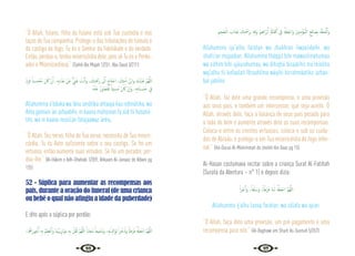 96 97
“Ó Allah, fulano, filho do fulano está sob Tua custodia e nos
laços de Tua companhia. Protege-o das tribulações do túmulo e
do castigo do fogo, Tu és o Senhor da fidelidade e da verdade.
Então, perdoa-o, tenha misericórdia dele, pois só Tu és o Perdo-
ador e Misericordioso.” {Sahih Ibn Majah 1/251; Abu Daud 3/211}
ْ‫د‬ِ‫ﺰ‬َ‫ﻓ‬ ً‫ﻨﺎ‬ ِ
‫ـ‬‫ﺴ‬ ْ‫ُﺤ‬‫ﻣ‬ َ‫ن‬ َ‫ﰷ‬ ْ‫ن‬ِٕ‫ا‬ ،ِ‫ﻪ‬ِ‫ﺑ‬‫ا‬َ‫َﺬ‬‫ﻋ‬ ْ‫َﻦ‬‫ﻋ‬ ٌّ ِ
‫ﲏ‬َ‫ﻏ‬ َ
‫ﺖ‬ْ‫ﻧ‬َٔ‫ا‬َ‫و‬ ، َ
‫ﻚ‬ِ‫ﺘ‬َ ْ
‫َﲪ‬‫ر‬ َ
‫ﱃ‬ِٕ‫ا‬ َ‫ﺎج‬َ‫ﺘ‬ ْ‫اﺣ‬ ، َ
‫ﻚ‬ِ‫ﺘ‬َ‫ﻣ‬ٔ‫ا‬ ُ‫ﻦ‬ْ‫ﺑ‬‫ا‬‫و‬ َ‫ك‬ُ‫ْﺪ‬‫ﺒ‬َ‫ﻋ‬ َّ‫ﻢ‬ُ‫ﻬ‬َّ‫ﻟﻠ‬‫ا‬
ُ‫ﻪ‬ْ‫ﻨ‬َ‫ﻋ‬ ْ‫َز‬‫و‬‫ﺎ‬َ‫ﺠ‬َ‫ﺘ‬َ‫ﻓ‬ ً‫ﻴﺌﺎ‬ ِ‫ُﺴ‬‫ﻣ‬ َ‫ن‬ َ‫ﰷ‬ ْ‫ن‬ٕ‫ا‬َ‫و‬ ،ِ‫ﻪ‬ِ‫ﺗ‬‫َﺎ‬‫ﻨ‬ َ
‫ـ‬‫ﺴ‬َ‫ﺣ‬ ِ
‫ﰲ‬
Allahumma a’bduka wa ibnu amátika ahtaaja ilaa rahmátika, wa
Anta ganíiun ‘an azhaabihi, in kaana múhsinan fa ziid fii hasaná-
tihi, wa in kaana musíi‘an fatajaawaz ‘anhu.
“Ó Allah, Teu servo, filho de Tua serva, necessita de Tua miseri-
córdia. Tu és Auto suficiente sobre o seu castigo. Se foi um
virtuoso, então aumente suas virtudes. Se foi um pecador, per-
doa-lhe.” {Al-Hákim e Adh-Dhahabi 1/359; Ahkaam Al-Janaaiz de Albani pg
125}
52 - Súplica para aumentar as recompensas aos
pais, durante a oração do funeral (de uma criança
ou bebê o qual não atingiu a idade da puberdade)
E dito após a súplica por perdão:
،‫ﺎ‬َ ُ
‫َﳘ‬‫ر‬‫ﻮ‬ُ‫ﺟ‬ُٔ‫ا‬ ِ‫ﻪ‬ِ‫ﺑ‬ ْ‫ﻢ‬ِ‫ﻈ‬ْ‫ﻋ‬َٔ‫ا‬َ‫و‬ ‫َﺎ‬‫ﻤ‬َُ‫ﻳﳯ‬ِ‫ز‬‫َا‬‫ﻮ‬َ‫ﻣ‬ ِ‫ﻪ‬ِ‫ﺑ‬ ْ‫ﻞ‬ِّ‫ﻘ‬َ‫ﺛ‬ َّ‫ﻢ‬ُ‫ﻬ‬َّ‫ﻟﻠ‬‫ا‬ ً‫ﺎاب‬َ‫ُﺠ‬‫ﻣ‬ ً‫ﻴﻌﺎ‬ِ‫ﻔ‬َ‫َﺷ‬‫و‬ ،ِ‫ﻪ‬ْ‫ﻳ‬َ ِ
‫َادل‬‫ﻮ‬ِ‫ﻟ‬ ً‫ا‬‫ﺮ‬ْ‫ﺧ‬ُ‫َذ‬‫و‬ ً‫َﻃﺎ‬‫ﺮ‬َ‫ﻓ‬ ُ ْ
‫َهل‬‫ﻌ‬ْ‫اﺟ‬ َّ‫ﻢ‬ُ‫ﻬ‬َّ‫ﻟﻠ‬‫ا‬
ِ‫ﲓ‬ِ‫ﺤ‬َ‫ﺠ‬ْ‫اﻟ‬ َ
‫اب‬َ‫َﺬ‬‫ﻋ‬ َ
‫ﻚ‬ِ‫ﺘ‬َ ْ
‫ﲪ‬َ‫ﺮ‬ِ‫ﺑ‬ ِ‫ﻪ‬ِ‫ﻗ‬َ‫و‬ َ‫ﲓ‬ِ‫ﻫ‬‫َا‬‫ﺮ‬ْ‫ﺑ‬ِٕ‫ا‬ ِ َ‫ﺎةل‬َ‫ﻔ‬َ‫ﻛ‬ ِ
‫ﰲ‬ ُ ْ
‫َهل‬‫ﻌ‬ْ‫َاﺟ‬‫و‬ َ‫ﲔ‬ِ‫ﻨ‬ِ‫ﻣ‬ْ‫ُﺆ‬‫ﻤ‬ْ‫اﻟ‬ ِ‫ﺢ‬ِ‫ﻟ‬‫ﺎ‬ َ‫ﺼ‬ِ‫ﺑ‬ ُ‫ﻪ‬ْ‫ﻘ‬ِ‫ﺤ‬ْ‫ﻟ‬َٔ‫ا‬َ‫و‬
Allahumma ija”alhu faratan wa zhukhran liwaalideihi, wa
shafii’an mujaaban. Allahumma tháqqil bihi mawazíiinahumaa
wa a’dhim bihi ujúurahumaa, wa álhiqhú bisaalihil mu‘miníína
waj’alhu fii kafaalati Ibraahííma wáqihi birrahmáatika ‘azhaa-
bal jahíími.
“Ó Allah, faz dele uma grande recompensa, e uma provisão
aos seus pais, e também um intercessor, que seja aceito. Ó
Allah, através dele, faça a balança de seus pais pesada para
o lado do bem e aumente através dele as suas recompensas.
Coloca-o entre os crentes virtuosos, coloca-o sob os cuida-
dos de Abraão, e protege-o em Tua misericórdia do fogo infer-
nal.” {Ad-Durus Al-Muhirnmah do sheikh Ibn Baaz pg 15}
Al-Hasan costumava recitar sobre a criança Surat Al-Fatihah
(Surata da Abertura – n° 1) e depois dizia:
ً‫ا‬‫ﺮ‬ْ‫ﺟ‬َٔ‫ا‬َ‫و‬ ،ً‫ﻔﺎ‬َ‫ﻠ‬َ‫َﺳ‬‫و‬ ,ً‫ﺎ‬َ‫َﻃ‬‫ﺮ‬َ‫ﻓ‬ ‫َﺎ‬‫ﻨ‬‫ـ‬َ‫ﻟ‬ ُ ْ
‫َهل‬‫ﻌ‬ْ‫اﺟ‬ َّ‫ﻢ‬ُ‫ﻬ‬َّ‫ﻟﻠ‬‫ا‬
Allahumma ij’alhu lanaa faratan, wa sálafa wa ajran.
“Ó Allah, faça dele uma provisão, um pré-pagamento e uma
recompensa para nós.” {Al-Baghawi em Sharh As-Sunnah 5/357}
 