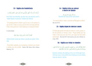 98 99
53 - Súplica da Condolência
ْ
‫ﺐ‬ ِ‫ﺴ‬َ‫ﺘ‬ْ‫ﺤ‬َ‫ﺘ‬ْ‫ﻟ‬َ‫و‬ ْ ِ
‫ﱪ‬ ْ‫ﺼ‬َ‫ﺘ‬ْ‫ﻠ‬َ‫ﻓ‬ ...ً‫َّﻰ‬‫ﻤ‬ َ‫ُﺴ‬‫ﻣ‬ ٍ‫ﻞ‬َ‫ﺟ‬َٔ‫ﺎ‬ِ‫ﺑ‬ ُ‫ﻩ‬َ‫ْﺪ‬‫ﻨ‬ِ‫ﻋ‬ ٍ‫ء‬ َ
‫ﳾ‬ ُّ ُ
‫َﰻ‬‫و‬ ،‫ﻰ‬َ‫ﻄ‬ْ‫ﻋ‬َٔ‫ا‬ ‫َﺎ‬‫ﻣ‬ ُ َ‫َهل‬‫و‬ ،َ‫ﺬ‬َ‫ﺧ‬َٔ‫ا‬ ‫َﺎ‬‫ﻣ‬ ِ‫ﻪ‬‫ـ‬َّ‫ﻠ‬ِ‫ﻟ‬ َّ‫ن‬ِٕ‫ا‬
Inna lillahi maa ákhazháa, wa lahu maa a’taa wa kullu shei‘in
‘índahú biájalín musammaa. Faltásbir wal tahtásib.
“Em verdade pertence à Allah o que Ele leva e a Ele pertence o
que nos dá. E todas as coisas para Ele têm um tempo definido.
Então, tenha paciência e tenha esperança no cômputo de Allah.”
E se ele disser:
َ
‫ﺘﻚ‬ِّ‫ﻴ‬َ‫ﻤ‬‫ـ‬ِ‫ﻟ‬ َ‫ﺮ‬َ‫ﻔ‬َ‫ﻏ‬َ‫و‬ ،َ‫َك‬‫ء‬‫َا‬‫ﺰ‬َ‫ﻋ‬ َ‫ﻦ‬ َ‫ﺴ‬ ْ‫ﺣ‬َٔ‫ا‬َ‫و‬ ،َ‫َك‬‫ﺮ‬ْ‫ﺟ‬ٔ‫ا‬ ُ‫ﷲ‬ َ‫ﻢ‬َ‫ﻈ‬ْ‫ﻋ‬ٔ‫ا‬
á’dhama Allahu ájraka wa ahsana ‘azaa‘áka wa gáfara limeii-
táka.
“Possa Allah aumentar sua recompensa, melhorar seu consolo
e perdoar seu ente perdido.” {Bukhari 2/80; Muslim 2/636 e Adhkaar
Nawawi pg. 126}
54 - Súplica feita ao colocar
o morto no túmulo
‫ﷲ‬ ِ‫ﻮل‬ ُ‫َﺳ‬‫ر‬ ِ‫ﺔ‬َّ‫ﻨ‬ ُ
‫ـ‬‫ﺳ‬ َ
‫َﲆ‬‫ﻋ‬َ‫و‬ ،ِ‫ﻪ‬‫ـ‬َّ‫ﻟﻠ‬‫ا‬ ِ‫ﻢ‬ ْ‫ِﺴ‬‫ﺑ‬
Bismillah wa ‘alaa sunnati rassuulillahi.
“Em nome de Allah e sobre o caminho do Mensageiro de Allah.”
{Abu Daud 3/314}
55 – Súplica depois de enterrar o morto
O Profeta  quando terminava de enterrar o morto, parava so-
bre ele (próximo ao túmulo) e dizia: “Peçam perdão para seu
irmão e orem para que seja firme, pois agora ele está sendo
questionado.” {Abu Daud 3/315; Hakim declarou como certo e Dhahabi con-
cordou 1/370}
56 - Súplica ao visitar os túmulos
،َ‫ﻮن‬ُ‫ﻘ‬ِ‫ﺣ‬ َ‫ﻻ‬ ْ ُ
‫ﲂ‬ِ‫ﺑ‬ ُ‫ﷲ‬ َ‫ء‬‫ﺎ‬َ‫ﺷ‬ ْ‫ن‬ٕ‫ا‬ َّ‫ان‬ٕ‫ا‬َ‫و‬ ،َ‫ﲔ‬ِ‫ﻤ‬ِ‫ﻠ‬ ْ‫ُﺴ‬‫ﻤ‬‫َاﻟـ‬‫و‬ ،َ‫ﲔ‬ِ‫ﻨ‬ِ‫ﻣ‬ْ‫ُﺆ‬‫ﻤ‬‫اﻟـ‬ َ‫ﻦ‬ِ‫ﻣ‬ ،ِ‫ر‬ َ‫ِاي‬ّ‫ادل‬ َ‫ﻞ‬ْ‫ﻫ‬ٔ‫ا‬ ْ ُ
‫ْﲂ‬‫ﻴ‬َ‫َﻠ‬‫ﻋ‬ ُ‫م‬‫ﻼ‬ َّ‫اﻟﺴ‬
َ‫َﺔ‬‫ﻴ‬ِ‫ﻓ‬‫َﺎ‬‫ﻌ‬‫اﻟ‬ ُ ُ
‫ﲂ‬َ‫َﻟ‬‫و‬ ‫َﺎ‬‫ﻨ‬‫ﻟ‬ َ‫ﷲ‬ ُ‫ل‬ٔ‫ﺎ‬ ْ‫ﺳ‬ٔ‫ا‬ ،َ‫ﻳﻦ‬ِ‫ﺮ‬ِ‫ﺧ‬ْٔ‫ﺎ‬َ‫ﺘ‬ ْ
‫ـ‬‫ﺴ‬ُ‫ﻤ‬‫اﻟـ‬َ‫و‬ ‫ﺎ‬َّ‫ﻨ‬ِ‫ﻣ‬ َ‫ﲔ‬ِ‫ﻣ‬ِ‫ﺪ‬ْ‫ﻘ‬َ‫ﺘ‬‫ـ‬‫ﺴ‬ُ‫ﻤ‬‫اﻟـ‬ ُ‫ﷲ‬ ُ‫ﻢ‬َ‫َﺮْﺣ‬‫ﻳ‬َ‫و‬
Assalamu ‘aleikum ahla addiiaara min al mu‘miníína wal musli-
míína wa innaa in shaa‘a Allah bikum laahiquuna nas‘álu Allaha
lanaa wa lakumul ‘áafiiata.
 