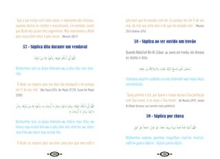 100 101
“Que a paz esteja com todos vocês, ó habitantes dos túmulos,
aqueles dentre os crentes e muçulmanos. Em verdade, assim
que Allah nos quiser lhes seguiremos. Nós imploramos a Allah
pelo nosso bem estar e pelo vosso.” {Muslim 2/671}
57 - Súplica dita durante um vendaval
‫ﺎ‬َ‫ﻫ‬ِّ َ
‫ﴍ‬ ْ‫ﻦ‬ِ‫ﻣ‬ َ
‫ﻚ‬ِ‫ﺑ‬ ُ‫ﻮذ‬ُ‫ﻋ‬ٔ‫ا‬َ‫و‬ ،‫َﻫﺎ‬ ْ
‫ﲑ‬َ‫ﺧ‬ َ ُ
‫كل‬َٔ‫ﺎ‬ ْ‫ﺳ‬َٔ‫ا‬ ِّ
‫ﱐ‬ِٕ‫ا‬ َّ‫ﻢ‬ُ‫ﻬ‬َّ‫ﻟﻠ‬‫ا‬
Allahumma innii as‘áluka khéiraha wa a’uzhu bika min shar-
riha.
“Ó Allah, eu imploro pelo seu bem (do vendaval) e me protejo
em Ti de seu mal.” {Abu Daud 4/326; Ibn Majah 2/1228; Sunan Ibn Majah
2/305}
ِّ َ
‫َﴍ‬‫و‬ ،‫ﺎ‬َ‫ﻫ‬ِّ َ
‫ﴍ‬ ْ‫ﻦ‬ِ‫ﻣ‬ َ
‫ﻚ‬ِ‫ﺑ‬ ُ‫ﻮذ‬ُ‫ﻋ‬ٔ‫ا‬َ‫و‬ ،ِ‫ﻪ‬ِ‫ﺑ‬ ْ
‫ﺖ‬َ‫ﻠ‬ِ‫رْﺳ‬ُٔ‫ا‬ ‫َﺎ‬‫ﻣ‬ َ ْ
‫ﲑ‬َ‫َﺧ‬‫و‬ ،‫َﺎ‬ ْ‫ﳱ‬ِ‫ﻓ‬ ‫َﺎ‬‫ﻣ‬ َ ْ
‫ﲑ‬َ‫َﺧ‬‫و‬ ،‫ﺎ‬َ‫ﻫ‬َ ْ
‫ﲑ‬َ‫ﺧ‬ َ ُ
‫كل‬ٔ‫ﺎ‬ ْ‫ﺳ‬ٔ‫ا‬ ِّ
‫ﱐ‬ِٕ‫ا‬ َّ‫ﻢ‬ُ‫ﻬ‬َّ‫ﻟﻠ‬‫ا‬
ِ‫ﻪ‬ِ‫ﺑ‬ ْ
‫ﺖ‬َ‫ﻠ‬ِ‫رْﺳ‬ُٔ‫ا‬ ‫َﺎ‬‫ﻣ‬ ِّ َ
‫َﴍ‬‫و‬ ،‫َﺎ‬ ْ‫ﳱ‬ِ‫ﻓ‬ ‫َﺎ‬‫ﻣ‬
Allahumma innii as‘áluka khéiraha wa khéira maa fiiha, wa
kheira maa úrsilat bihi wa a’uzhu bika min shérriha, wa sherri
maa fiiha wa sherri maa úrsilat bihi.
“Ó Allah, eu imploro pelo seu bem, pelo bem que nele está e
pelo bem que foi enviado com ele. Eu protejo-me em Ti de seu
mal, do mal que está nele e do que foi enviado nele.” {Muslim
2/616 Bukhari 4/76}
58 - Súplica ao ser ouvido um trovão
Quando Abdullah Ibn Al-Zubair  ouvia um trovão, ele deixava
os relatos e dizia:
ِ‫ﻪ‬ِ‫ﺘ‬َ‫ﻔ‬ْ‫ﻴ‬ِ‫ﺧ‬ ْ‫ﻦ‬ِ‫ﻣ‬ ُ‫ﺔ‬َ‫ﻜ‬ِ‫ﺋ‬‫َﻼ‬‫ﻤ‬‫َاﻟـ‬‫و‬ ،ِ‫ﻩ‬ِ‫ْﺪ‬‫ﻤ‬َ ِ
‫ﲝ‬ ُ‫ْﺪ‬‫ﻋ‬َّ‫ﺮ‬‫اﻟ‬ ُ‫ﺢ‬ِّ‫ﺒ‬ َ
‫ـ‬‫ﺴ‬ُ‫ﻳ‬ ‫ِي‬ َّ
‫اذل‬ َ‫ﺎن‬َ‫ْﺤ‬‫ﺒ‬ ُ
‫ـ‬‫ﺳ‬
Subháana allazhíí iusábbihu arra’du bihámdihi wal maláa‘íkatu
min khíífatihi.
“Quão perfeito é Ele, por Quem o trovão declara Sua perfeição
com Seu louvor, e os anjos o Seu temor.” {Al-Muatta 2/992; sheikh
Al-Albani declarou sua corrente como autêntica}
59 - Súplica por chuva
ٍ‫ﻞ‬ِ‫ﺟ‬ٓ‫ا‬ َ ْ
‫ﲑ‬َ‫ﻏ‬ ً‫ﻼ‬ِ‫َﺎﺟ‬‫ﻋ‬ ،ٍّ‫ر‬‫ﺎ‬ َ‫ﺿ‬ َ ْ
‫ﲑ‬َ‫ﻏ‬ ،ً‫ﻌﺎ‬ِ‫ﻓ‬ َ‫ان‬ ،ً‫ﻳﻌﺎ‬ِ‫ﺮ‬َ‫ﻣ‬ ً‫ﻳﺌﺎ‬ِ‫ﺮ‬َ‫ﻣ‬ ً‫ﻴﺜﺎ‬ِ‫ﻐ‬ُ‫ﻣ‬ ً‫ْﺜﺎ‬‫ﻴ‬َ‫ﻏ‬ ‫ﺎ‬َ‫ﻨ‬ِ‫ﻘ‬ ْ‫ﺳ‬َٔ‫ا‬ َّ‫ﻢ‬ُ‫ﻬ‬َّ‫ﻟﻠ‬‫ا‬
Allahumma asqínaa gueithan muguíthan maríí‘an muríí’an,
nááfi’an gueira dáárrin, ‘áájilan gueira áájilin.
 