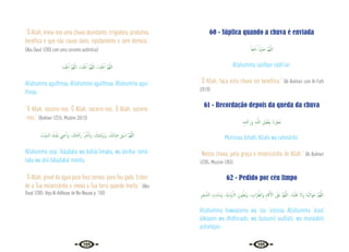 102 103
“Ó Allah, envia-nos uma chuva abundante, irrigadora, produtiva,
benéfica e que não cause dano, rapidamente e sem demora.”
{Abu Daud 1/303 com uma corrente autêntica}
‫ﻨـﺎ‬ْ‫ﺜ‬ِ‫ﻏ‬ٔ‫ا‬ َّ‫ﻢ‬ُ‫ﻬ‬ّ‫ﻟﻠ‬‫ا‬ ،‫ﻨـﺎ‬ْ‫ﺜ‬ِ‫ﻏ‬ٔ‫ا‬ َّ‫ﻢ‬ُ‫ﻬ‬ّ‫ﻟﻠ‬‫ا‬ ،‫ﻨـﺎ‬ْ‫ﺜ‬ِ‫ﻏ‬ٔ‫ا‬ َّ‫ﻢ‬ُ‫ﻬ‬ّ‫ﻟﻠ‬‫ا‬
Allahumma aguíthnaa, Allahumma aguíthnaa, Allahumma aguí-
thnaa.
“Ó Allah, socorre-nos. Ó Allah, socorre-nos. Ó Allah, socorre-
-nos.” {Bukhari 1/224; Muslim 2/613}
َ
‫ﺖ‬ِّ‫ﻴ‬َ‫ﻤ‬‫اﻟـ‬ َ‫ك‬َ َ
‫َدل‬‫ﺑ‬ ِ
‫ﲖ‬ ْ‫ﺣ‬ٔ‫ا‬َ‫و‬ ، َ
‫ﻚ‬َ‫ﺘ‬َ ْ
‫َﲪ‬‫ر‬ ْ ُ
‫ﴩ‬ْ‫ﻧ‬‫ا‬َ‫و‬ ، َ
‫ﻤﻚ‬ِ‫ﺋ‬‫َﺎ‬ َ‫َﲠ‬‫و‬ ،َ‫ك‬َ‫د‬‫َﺎ‬‫ﺒ‬ِ‫ﻋ‬ ِ‫ﻖ‬ ْ‫اﺳ‬ َّ‫ﻢ‬ُ‫ﻬ‬َّ‫ﻟﻠ‬‫ا‬
Allahumma asqi ‘ibáadaka wa baháa‘íimaka, wa ánshur ramá-
taka wa ahii báladakal meeita.
“Ó Allah, provê da água para Teus servos, para Teu gado. Esten-
de a Tua misericórdia e reviva a Tua terra quando morta.” {Abu
Daud 1/305. Veja Al-Adhkaar de Na-Nauaai p. 150}
60 - Súplica quando a chuva é enviada
ً‫َﺎ‬‫ﻌ‬ِ‫ﻓ‬ َ‫ان‬ ً‫ﺒﺎ‬ِّ‫ﻴ‬ َ‫ﺻ‬ َّ‫ﻢ‬ُ‫ﻬ‬َّ‫ﻟﻠ‬‫ا‬
Allahumma saiííban nááfi’an.
“Ó Allah, faça esta chuva ser benéfica.” {Al-Bukhari com Al-Fath
2/518}
61 - Recordação depois da queda da chuva
ِ‫ﻪ‬ِ‫ﺘ‬َ ْ
‫َﲪ‬‫ر‬َ‫و‬ ِ‫ﻪ‬‫ـ‬َّ‫ﻟﻠ‬‫ا‬ ِ‫ﻞ‬ ْ‫ﻀ‬َ‫ﻔ‬ِ‫ﺑ‬ َ‫ان‬ْ‫ﺮ‬ِ‫ُﻄ‬‫ﻣ‬
Mutirnaa bifadli Allahi wa rahmátihi.
“Nossa chuva, pela graça e misericórdia de Allah.” {Al-Bukhari
1/205; Muslim 1/83}
62 - Pedido por céu limpo
ِ‫ﺮ‬َ‫ﺠ‬ َّ‫اﻟﺸ‬ ِ
‫ﺖ‬ِ‫ﺑ‬‫ﺎ‬َ‫ﻨ‬َ‫ﻣ‬َ‫و‬ ،ِ‫ﺔ‬َ‫ﻳ‬ِ‫د‬ْ‫و‬ٔ‫اﻻ‬ ِ‫ﻮن‬ ُ‫ُﻄ‬‫ﺑ‬َ‫و‬ ، ِ
‫َاب‬‫ﺮ‬ِّ‫َاﻟﻈ‬‫و‬ ِ‫م‬ َ‫ﰷ‬ٓ‫اﻻ‬ َ
‫َﲆ‬‫ﻋ‬ َّ‫ﻢ‬ُ‫ﻬ‬َّ‫ﻟﻠ‬‫ا‬ ،‫َﺎ‬‫ﻨ‬ْ‫ﻴ‬َ‫َﻠ‬‫ﻋ‬ َ‫َﻻ‬‫و‬ ‫َﺎ‬‫ﻨ‬ْ‫ﻴ‬َ‫اﻟ‬َ‫ﻮ‬َ‫ﺣ‬ َّ‫ﻢ‬ُ‫ﻬ‬َّ‫ﻟﻠ‬‫ا‬
Allahumma hawaaleina wa laa ‘aleinaa Allahumma ‘alaal
áákaami wa dhdhiraabi, wa butuunil audíiati, wa manáabiti
ashshájari.
 