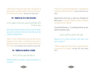 104 105
“Ó Allah, deixe a chuva cair ao nosso redor e não sobre nós. Ó
Allah, permita-a cair sobre os pastos, montes, no meio dos va-
les e onde nascem as árvores.” {Al-Bukhari 1/224; Muslim 2/614}
63 - Súplica ao ver a lua crescente
‫َﺎ‬‫ﻨ‬ّ‫ﺑ‬َ‫ر‬ ُّ
‫ﺐ‬ِ ُ
‫ﲢ‬ ‫َـﺎ‬‫ﻤ‬‫ـ‬ِ‫ﻟ‬ ِ‫ْﻖ‬‫ﻴ‬ِ‫ﻓ‬ْ‫ﻮ‬َّ‫ﺘ‬‫َاﻟ‬‫و‬ ،ِ‫ﻼم‬ ْ‫ﺳ‬ِٕ‫َاﻻ‬‫و‬ ِ‫ﺔ‬َ‫ﻣ‬‫ﻼ‬ َّ‫َاﻟﺴ‬‫و‬ ،ِ‫َـﺎن‬‫ﻤ‬ْ‫ﻳ‬ٕ‫ﻻ‬‫َا‬‫و‬ ِ‫ْﻦ‬‫ﻣ‬ٔ‫ﻻ‬ ِ‫اب‬ ‫َﺎ‬‫ﻨ‬ْ‫ﻴ‬َ‫َﻠ‬‫ﻋ‬ ُ َّ
‫هل‬ِ‫ﻫ‬َٔ‫ا‬ َّ‫ﻢ‬ُ‫ﻬ‬َّ‫ﻟﻠ‬‫ا‬ ،ُ َ
‫ﱪ‬ْ‫ﻛ‬َٔ‫ا‬ ُ‫ﷲ‬
ُ‫ﷲ‬ َ
‫ُّﻚ‬‫ﺑ‬َ‫ر‬‫و‬ ‫َﺎ‬‫ﻨ‬ُّ‫ﺑ‬َ‫ر‬ ، َ
‫ﴇ‬ْ‫ﺮ‬َ‫ﺗ‬َ‫و‬
Allahu ákbar, Allahumma ahíllahu aleinaa bil amní, wal imááni,
was salami wal islaami, wat taufiiqi limaa tuhibbu wa tardaa
rábbunaa wa rábbuka Allahu.
“Allah é o maior, ó Allah permite-o que surja sobre nós com
segurança, fé, paz e Islam, e de acordo com que Tu amas e
gostas nosso Senhor, por certo que o teu Senhor (dirigindo-se a
lua) é Allah.” {At-Tirmidhi 5/504; Sunan At-Tirmidhi 3/157; Darami 1/336}
64 - Súplica ao quebrar o jejum
ُ‫َﷲ‬‫ء‬‫ﺎ‬َ‫ﺷ‬ ْ‫ن‬ِٕ‫ا‬ ُ‫ﺮ‬ْ‫ﺟ‬َٔ‫اﻻ‬ َ
‫َﺖ‬‫ﺒ‬َ‫ﺛ‬َ‫و‬ ، ُ‫ُﺮُوق‬‫ﻌ‬‫اﻟ‬ ِ
‫ﺖ‬َّ‫ﻠ‬َ‫ﺘ‬ْ‫ﺑ‬‫َا‬‫و‬ ،ُٔ‫ﺎ‬َ‫ﻤ‬َّ‫اﻟﻈ‬ َ
‫ﺐ‬َ‫ﻫ‬َ‫ذ‬
Zháhaba adhamaa‘u, wa abtállatil ‘uruuqu, wa thábatal ajru in
sha‘a Allahu.
“A sede se foi, as veias foram umedecidas e a recompensa foi
confirmada, se Allah assim permitir.” {Abu Daud 2/306 Sahih Al-Jaami
4/209}
Abdullah Ibn Amr Ibn Al-‘Aas  relatou que o Mensageiro de
Allah  disse: “Em verdade, o jejuador, ao quebrar o seu jejum,
uma súplica não lhe é rejeitada.”
E disse Ibn Abi Mulaikah : “Eu ouvi Abdullah Ibn Amr  dizer
quando ele quebrava o jejum:
ِ
‫ﱄ‬ َ‫ﺮ‬ِ‫ﻔ‬ْ‫ﻐ‬َ‫ﺗ‬ ْ‫ن‬ٔ‫ا‬ ،ٍ‫ء‬ْ َ
‫ﳾ‬ َّ ُ
‫ﰻ‬ ْ
‫َﺖ‬‫ﻌ‬ِ‫َﺳ‬‫و‬ ِ
‫ﱵ‬َّ‫اﻟ‬ َ
‫ﻚ‬ِ‫ﺘ‬َ ْ
‫ﲪ‬َ‫ﺮ‬ِ‫ﺑ‬ َ ُ
‫كل‬ٔ‫ﺎ‬ ْ‫ﺳ‬َٔ‫ا‬ ِّ
‫ﱐ‬ٕ‫ا‬ َّ‫ﻢ‬ُ‫ﻬ‬َّ‫ﻟﻠ‬‫ا‬
Allahumma ínnii as‘áluka birahmátika allatíí wási’at kulla
shei‘in an tágfira lii.
“Ó Allah, eu imploro por Tua misericórdia, a qual abrange todas
as coisas que Tu me perdoes.” {Ibn Majah 1/557; Shahr Al-Adhkar
4/342}
 