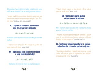 108 109
Alhámdulillahi hamdan kathiiran taiiban mubárikan fiihi gueira
mákfii wa laa muwadda’in wa laa mustagnaa ‘anhu rabbunaa.
“Louvado seja Allah com um louvor abundante, abençoado, que
não cessa, e nem tem fim e é indispensável (para nós). Ó Se-
nhor nosso.” {Al-Bukhari 6/214; At-Tirmidhi 5/507}
67 - Súplica do convidado ao anfitrião
que lhe ofereceu seu alimento
ْ‫ﻢ‬ُ‫ﻬ‬ْ َ
‫َارْﲪ‬‫و‬ ،ْ‫ﻢ‬ُ‫ﻬ‬‫ﻟ‬ ْ‫ﺮ‬ِ‫ﻔ‬ْ‫َاﻏ‬‫و‬ ،ْ‫ﻢ‬َُ‫ﳤ‬ْ‫ﻗ‬َ‫ز‬َ‫ر‬ ‫َﺎ‬‫ﳰ‬ِ‫ﻓ‬ ْ‫ﻢ‬ُ‫ﻬ‬َ‫ﻟ‬ ْ‫ك‬ِ‫ر‬ َ‫اب‬ َّ‫ﻢ‬ُ‫ﻬ‬َّ‫ﻟﻠ‬‫ا‬
Allahumma baarik lahum fiimaa razaqtahum, wagfir lahum war
hamhum.
“Ó Allah, alimenta-os no que Tu lhes tem provido e perdoa-os e
tenha misericórdia deles.” {Muslim 3/1615}
68 - Súplica dita para quem oferece água
e para quem deseja beber
ِ
‫ﺎﱐ‬َ‫ﻘ‬َ‫ﺳ‬ ْ‫َﻦ‬‫ﻣ‬ ِ‫ﻖ‬ ْ‫َاﺳ‬‫و‬ ، ِ
‫َﲏ‬‫ﻤ‬َ‫ﻌ‬ ْ‫ﻃ‬ٔ‫ا‬ ْ‫َﻦ‬‫ﻣ‬ ْ‫ﻢ‬ِ‫ﻌ‬ ْ‫ﻃ‬ٔ‫ا‬ َّ‫ﻢ‬ُ‫ﻬ‬َّ‫ﻟﻠ‬‫ا‬
Allahumma at ‘im man at ‘amanii wa asqi man saqaanii.
“Ó Allah, alimenta a quem me deu alimento e dá de beber a
quem me deu de beber.” {Muslim 3/126}
69 - Súplica para quem quebra
o jejum na casa de alguém
ُ‫ﺔ‬َ‫ﻜ‬ِ‫ﺋ‬‫َﻼ‬‫ﻤ‬‫اﻟـ‬ ُ ُ
‫ْﲂ‬‫ﻴ‬َ‫َﻠ‬‫ﻋ‬ ْ
‫ﺖ‬َّ‫ﻠ‬ َ‫َﺻ‬‫و‬ ,ُ‫َار‬‫ﺮ‬ْ‫ﺑ‬َٔ‫اﻻ‬ ُ ُ
‫َﲂ‬‫ﻣ‬‫َﺎ‬‫ﻌ‬َ‫ﻃ‬ َ َ
‫ﰻ‬َٔ‫ا‬َ‫و‬ ،َ‫ُﻮن‬‫ﻤ‬ِ‫ﺋ‬‫ﺎ‬ َّ‫اﻟﺼ‬ ُُ‫ﰼ‬َ‫ْﺪ‬‫ﻨ‬ِ‫ﻋ‬ َ‫ﺮ‬َ‫ﻄ‬ْ‫ﻓ‬ٔ‫ا‬
Aftara ‘índakum assáa‘ímuuna wa ákala t’aámakumul abrááru,
wa sallat ‘alaikumul mala‘íkatu.
“Possam os jejuadores quebrarem o jejum com vocês e possam
comer de seus alimentos os virtuosos e que possa as bênçãos
dos anjos estarem sobre vocês.” {Sunnan Abi Daud 3/367}
70 - Súplica do jejuador quando lhe é apresen-
tado alimento, e este não quebra seu jejum
“Quando algum de vocês for convidado para comer, que aceite o
convite. Se estiver em jejum, que suplique-lhes, e se não esti-
ver jejuando, então coma.” {Muslim 2/1054}
 