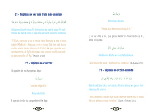 110 111
71 - Súplica ao ver um fruto não maduro
َ‫ان‬ِّ‫ﺪ‬ُ‫ﻣ‬ ِ
‫ﰲ‬ ‫ﺎ‬َ‫ـ‬‫ﻨ‬َ‫ﻟ‬ ْ‫ك‬ِ‫ر‬ َ‫َاب‬‫و‬ ،‫َﺎ‬‫ﻨ‬ِ‫ﻋ‬‫ﺎ‬ َ‫ﺻ‬ ِ
‫ﰲ‬ ‫َﺎ‬‫ﻨ‬‫ـ‬َ‫ﻟ‬ ْ‫ك‬ِ‫ر‬ َ‫َاب‬‫و‬ ،‫ﺎ‬َ‫ﻨ‬ِ‫ﺘ‬َ‫ﻨ‬ْ‫ﻳ‬ِ‫َﺪ‬‫ﻣ‬ ِ
‫ﰲ‬ ‫َﺎ‬‫ﻨ‬‫ـ‬َ‫ﻟ‬ ْ‫ك‬ِ‫ر‬ َ‫َاب‬‫و‬ ، َ‫ان‬ِ‫ﺮ‬َ‫ﻤ‬َ‫ﺛ‬ ِ
‫ﰲ‬ ‫َﺎ‬‫ﻨ‬‫ـ‬َ‫ﻟ‬ ْ‫ك‬ِ‫ر‬ َ‫اب‬ َّ‫ﻢ‬ُ‫ﻬ‬َّ‫ﻟﻠ‬‫ا‬
Allahumma baarik lanaa fii thámarinaa wa baarik lanaa fii madi-
nátinaa wa baarik lanaa fii sáá’inaa wa baarik lanaa fii múddinaa.
“Ó Allah, abençoa a nós o nosso fruto. Abençoa a nós a nossa
cidade (Madinah). Abençoa a nós o nosso Saá (um saá é uma
medida usada desde o tempo do Profeta  que equivale apro-
ximadamente a 4 Kg) e abençoa a nós o nosso mud (uma medi-
da que equivale a 1 Kg).” {Muslim 2/1000}
72 - Súplica ao espirrar
Se alguém de vocês espirrar, diga:
ِ‫ﻪ‬‫ـ‬َّ‫ﻟﻠ‬ ُ‫ْﺪ‬‫ﻤ‬َ‫اﻟـﺤ‬
“Louvado seja Allah.”
Alhamdulillahi.
E que seu irmão ou companheiro lhe diga:
ُ َّ
‫اهلل‬ ُ
‫ﻚ‬ُ َ
‫َﺮْﲪ‬‫ﻳ‬
Iarhámuka Allahu.
“Possa Allah ter misericórdia de ti.”
E, ao ser dito a ele, “que possa Allah ter misericórdia de ti”,
então responda:
ْ ُ
‫ﲂ‬َ‫ﻟ‬ َ‫اب‬ ُ‫ﺢ‬ِ‫ﻠ‬ ْ‫ُﺼ‬‫ﻳ‬‫و‬ ،ُ‫ﷲ‬ ُ ُ
‫ﻳﲂ‬ِ‫ْﺪ‬َ‫ﳞ‬
Iahdííkumu Allahu wa iuslihu báálakum.
“Allah possa te guiar e melhorar tua condição.” {Al-Bukhari 7/125}
73 - Súplica ao recém-casado
ٍ ْ
‫ﲑ‬َ‫ﺧ‬ ِ
‫ﰲ‬ ‫ﺎ‬َ ُ
‫ﳬ‬َ‫ﻨ‬ْ‫ﻴ‬َ‫ﺑ‬ َ‫ﻊ‬َ َ
‫َﲨ‬‫و‬ ، َ
‫ْﻚ‬‫ﻴ‬َ‫َﻠ‬‫ﻋ‬ َ‫َك‬‫ر‬ َ‫َاب‬‫و‬ ،َ َ
‫كل‬ ُ‫ﷲ‬ َ‫َك‬‫ر‬ َ‫اب‬
Bááraka Allahu laka, wa bááraka Allahu ‘aleika, wa jama’a bei-
nákumaa fii kheirin.
“Allah abençoe a você e que Allah abençoe sobre você e possa
Ele unir ambos no que é melhor.” {Sahih At-Tirmidhi 1/316}
 