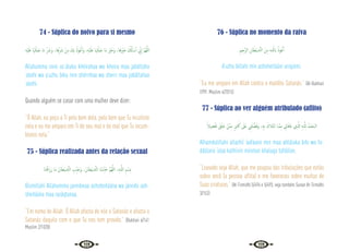112 113
74 - Súplica do noivo para si mesmo
ِ‫ﻪ‬ْ‫ﻴ‬َ‫َﻠ‬‫ﻋ‬ ‫ﺎ‬َ َ‫ﳤ‬ْ‫َﻠ‬‫ﺒ‬َ‫ﺟ‬ ‫َﺎ‬‫ﻣ‬ ِّ َ
‫َﴍ‬‫و‬ ،‫ﺎ‬َ‫ﻫ‬ِّ َ
‫ﴍ‬ ْ‫ﻦ‬ِ‫ﻣ‬ َ
‫ﻚ‬ِ‫ﺑ‬ ُ‫ﻮْذ‬ُ‫ﻋ‬ٔ‫ا‬َ‫و‬ ،ِ‫ﻪ‬ْ‫ﻴ‬َ‫َﻠ‬‫ﻋ‬ ‫ﺎ‬ َ‫ﳤ‬ْ‫َﻠ‬‫ﺒ‬َ‫ﺟ‬ ‫َﺎ‬‫ﻣ‬ ْ
‫ﲑ‬َ‫َﺧ‬‫و‬ ،‫ﺎ‬َ‫ﻫ‬َ ْ
‫ﲑ‬َ‫ﺧ‬ َ ُ
‫كل‬ٔ‫ﺎ‬ ْ‫ﺳ‬ٔ‫ا‬ ِّ
‫ﱐ‬ٕ‫ا‬ َّ‫ﻢ‬ُ‫ﻬ‬َّ‫ﻟﻠ‬‫ا‬
Allahumma innii as‘áluka khéirahaa wa kheira maa jabáltaha
‘aleihi wa a’uzhu bika min shérrihaa wa sherri maa jabáltahaa
‘aleihi.
Quando alguém se casar com uma mulher deve dizer:
“Ó Allah, eu peço a Ti pelo bem dela, pelo bem que Tu incutiste
nela e eu me amparo em Ti de seu mal e do mal que Tu incum-
bistes nela.”
75 - Súplica realizada antes da relação sexual
‫َﺎ‬‫ﻨ‬َ‫ﺘ‬ْ‫ﻗ‬َ‫ز‬َ‫ر‬ ‫َﺎ‬‫ﻣ‬ َ‫ﺎن‬َ‫ْﻄ‬‫ﻴ‬ َّ
‫ـ‬‫ﺸ‬‫اﻟ‬ ِ
‫ﺐ‬ِّ‫ﻨ‬َ‫َﺟ‬‫و‬ ،َ‫ﺎن‬َ‫ْﻄ‬‫ﻴ‬ َّ
‫ـ‬‫ﺸ‬‫اﻟ‬ ‫َﺎ‬‫ﻨ‬ْ‫ﺒ‬‫ـ‬ِّ‫ﻨ‬َ‫ﺟ‬ َّ‫ﻢ‬ُ‫ﻬ‬َّ‫ﻟﻠ‬‫ا‬ ،ِ‫ﻪ‬‫ـ‬َّ‫ﻟﻠ‬‫ا‬ ِ‫ﻢ‬ ْ‫ِﺴ‬‫ﺑ‬
Bismillahi Allahumma jannibnaa ashsheitáána wa jánnibi ash-
sheitáána maa razáqtanaa.
“Em nome de Allah. Ó Allah afasta de nós o Satanás e afasta o
Satanás daquilo com o que Tu nos tem provido.” {Bukhari 6/141
Muslim 2/1028}
76 - Súplica no momento da raiva
ِ‫ﲓ‬ِ‫َّﺟ‬‫ﺮ‬‫اﻟ‬ ِ‫ﺎن‬َ‫ْﻄ‬‫ﻴ‬ َّ
‫ـ‬‫ﺸ‬‫اﻟ‬ َ‫ﻦ‬ِ‫ﻣ‬ ِ‫ﻪ‬‫ﻠـ‬ّ‫ﻟ‬‫اب‬ ُ‫ﻮذ‬ُ‫ﻋ‬ٔ‫ا‬
A’uzhu billahi min ashsheitááni arrajiimi.
“Eu me amparo em Allah contra o maldito Satanás.” {Al-Bukhari
7/99; Muslim 4/2015}
77 - Súplica ao ver alguém atribulado (aflito)
ً‫ﻴﻼ‬ ِ‫ﻀ‬ْ‫ﻔ‬َ‫ﺗ‬ َ‫ﻖ‬َ‫ﻠ‬َ‫ﺧ‬ ْ‫ﻦ‬َّ‫ﻤ‬ِ‫ﻣ‬ ٍ‫ﲑ‬‫ﺜ‬َ‫ﻛ‬ َ
‫َﲆ‬‫ﻋ‬ ِ
‫ﲏ‬َ‫ﻠ‬ َّ‫ﻀ‬َ‫ﻓ‬َ‫و‬ ،ِ‫ﻪ‬ِ‫ﺑ‬ َ‫ﻼك‬َ‫ﺘ‬ْ‫ﺑ‬‫ا‬ ‫َّـﺎ‬‫ﻤ‬ِ‫ﻣ‬ ِ
‫ﺎﱐ‬َ‫ﻓ‬‫َﺎ‬‫ﻋ‬ ‫ِي‬ َّ
‫اذل‬ ِ‫ﻪ‬‫ـ‬َّ‫ﻠ‬ِ‫ﻟ‬ ُ‫ْﺪ‬‫ﻤ‬َ‫اﻟـﺤ‬
Alhamdulillahi allazhíí ‘aafaanii min maa abtálaka bihi wa fa-
ddálanii ‘alaa kathiirin minman khalaqa tafdiilan.
“Louvado seja Allah, que me poupou das tribulações que estão
sobre você (a pessoa aflita) e me favoreceu sobre muitas de
Suas criaturas.” {At-Tirmidhi 5/494 e 5/493, veja também Sunan At-Tirmidhi
3/153}
 