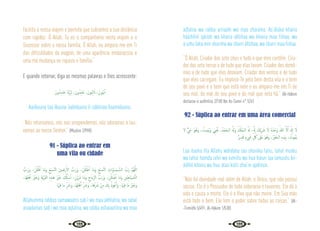 122 123
facilita a nossa viajem e permita que cubramos a sua distância
com rapidez. Ó Allah, Tu es o companheiro nesta viajem e o
Sucessor sobre a nossa familia, Ó Allah, eu amparo-me em Ti
das dificuldades da viagem, de uma aparência embaraçosa e
uma má mudança na riqueza e família.”
E quando retornar, diga as mesmas palavras e lhes acrescente:
َ‫ون‬ُ‫ﺪ‬ِ‫ﻣ‬‫ﺎ‬َ‫ﺣ‬ ‫َﺎ‬‫ﻨ‬ِّ‫ﺑ‬َ‫ﺮ‬ِ‫ﻟ‬ ،َ‫ون‬ُ‫ﺪ‬ِ‫ﺑ‬‫َﺎ‬‫ﻋ‬ ،َ‫ﻮن‬ُ‫ﺒ‬ِ‫ﺋ‬ َ‫ات‬ ،َ‫ﻮن‬ُ‫ﺒ‬‫ﻳ‬ٓ‫ا‬
Aaiibuuna taa‘ibuuna ‘aabiduuna li rabbinaa haamiduuna.
“Nós retornamos, nós nos arrependemos, nós adoramos e lou-
vamos ao nosso Senhor.” {Muslim 2/998}
91 - Súplica ao entrar em
uma vila ou cidade
َّ
‫َب‬‫ر‬َ‫و‬ ،َ‫ﻦ‬ْ‫ﻠ‬َ‫ﻠ‬ْ‫ﻗ‬ٔ‫ا‬ ‫َﺎ‬‫ﻣ‬َ‫و‬ ِ‫ْﻊ‬‫ﺒ‬ َّ
‫ـ‬‫ﺴ‬‫اﻟ‬ َ‫ﲔ‬ ِ‫َﺿ‬‫ر‬ٔ‫اﻻ‬ َّ
‫َب‬‫ر‬َ‫و‬ ،َ‫ﻦ‬ْ‫ﻠ‬َ‫ﻠ‬ ْ‫ﻇ‬ٔ‫ا‬ ‫َﺎ‬‫ﻣ‬َ‫و‬ ِ‫ْﻊ‬‫ﺒ‬ َّ
‫ـ‬‫ﺴ‬‫اﻟ‬ ِ
‫َات‬‫و‬‫َـﺎ‬‫ﻤ‬‫ـ‬ َّ‫اﻟﺴ‬ َّ
‫َب‬‫ر‬ َّ‫ﻢ‬ُ‫ﻬ‬َّ‫ﻟﻠ‬‫ا‬
،‫َﺎ‬‫ﻬ‬ِ‫ﻠ‬ْ‫ﻫ‬ٔ‫ا‬ َ ْ
‫ﲑ‬َ‫َﺧ‬‫و‬ ِ‫ﺔ‬َ‫ﻳ‬ْ‫ﺮ‬َ‫ﻘ‬‫اﻟ‬ ِ‫ﻩ‬ِ‫ﺬ‬َ‫ﻫ‬ َ ْ
‫ﲑ‬َ‫ﺧ‬ َ ُ
‫كل‬َٔ‫ﺎ‬ ْ‫ﺳ‬ٔ‫ا‬ ،َ‫ﻦ‬ْ‫ﻳ‬َ‫ر‬َ‫ذ‬ ‫َﺎ‬‫ﻣ‬َ‫و‬ ِ‫ح‬ َ‫اي‬ِّ‫ﺮ‬‫اﻟ‬ َّ
‫َب‬‫ر‬َ‫و‬ ،َ‫ﻦ‬ْ‫ﻠ‬َ‫ﻠ‬ ْ‫ﺿ‬ٔ‫ا‬ ‫َﺎ‬‫ﻣ‬َ‫و‬ ِ‫ﲔ‬ِ‫َﺎﻃ‬‫ﻴ‬ َّ
‫ـ‬‫ﺸ‬‫اﻟ‬
‫َﺎ‬ ْ‫ﳱ‬ِ‫ﻓ‬ ‫َﺎ‬‫ﻣ‬ ِّ َ
‫َﴍ‬‫و‬ ،‫َﺎ‬‫ﻬ‬ِ‫ﻠ‬ْ‫ﻫ‬َٔ‫ا‬ ِّ َ
‫َﴍ‬‫و‬ ،‫ﺎ‬َ‫ﻫ‬ِّ َ
‫ﴍ‬ ْ‫ﻦ‬ِ‫ﻣ‬ َ
‫ﻚ‬ِ‫ﺑ‬ ُ‫ﻮذ‬ُ‫ﻋ‬َٔ‫ا‬َ‫و‬ ،‫َﺎ‬‫ﳱ‬ِ‫ﻓ‬ ‫َﺎ‬‫ﻣ‬ َ ْ
‫ﲑ‬َ‫َﺧ‬‫و‬
Allahumma rabbas samawaatis sab’i wa maa adhlalna, wa rabal
araadainas sab’i wa maa aqlalna, wa rabba ashaiaatiina wa maa
adlalna wa rabba arriaahi wa maa zharaina. As‘áluka khaira
háázhihil qáriati wa khaira áhlihaa wa khaira maa fiihaa, wa
a’uzhu bika min sharriha wa sharri áhlihaa, wa sharri maa fiihaa.
“Ó Allah, Criador dos sete céus e tudo o que eles contêm. Cria-
dor das sete terras e de tudo que elas levam. Criador dos demô-
nios e de tudo que eles desviam. Criador dos ventos e de tudo
que eles carregam. Eu imploro-Te pelo bem desta vila e o bem
de seu povo e o bem que está nele e eu amparo-me em Ti de
seu mal, do mal de seu povo e do mal que nela há.” {Al-Hákim
declarou-o autêntico 2/100 Ibn As-Sunni n° 524}
92 - Súplica ao entrar em uma área comercial
‫ﻻ‬ ٌّ َ
‫يح‬ َ‫ﻮ‬ُ‫َﻫ‬‫و‬ ، ُ
‫ِﻴﺖ‬‫ﻤ‬ُ‫ﻳ‬َ‫و‬ ِ
‫ﲖ‬ْ ُ
‫ﳛ‬ ،ُ‫ْﺪ‬‫ﻤ‬َ‫اﻟـﺤ‬ ُ َ‫َهل‬‫و‬ ُ ْ
‫ُكل‬‫ﻤ‬‫اﻟـ‬ ُ َ‫هل‬ ،ُ َ‫هل‬ َ
‫ْﻚ‬‫ﻳ‬ِ َ
‫ﴍ‬ َ‫ﻻ‬ ُ‫ﻩ‬َ‫ﺪ‬ْ‫َﺣ‬‫و‬ ُ‫ﷲ‬ َّ‫ﻻ‬ِٕ‫ا‬ َ َ‫هل‬ٕ‫ا‬ َ‫ﻻ‬
ٌ‫ﺮ‬‫ﻳ‬ِ‫ﺪ‬َ‫ﻗ‬ ٍ‫ء‬ َ
‫ﳾ‬ ِ
ّ ُ
‫ﰻ‬ َ
‫َﲆ‬‫ﻋ‬ َ‫ﻮ‬ُ‫َﻫ‬‫و‬ ،ُ ْ
‫ﲑ‬َ‫اﻟـﺨ‬ ِ‫ﻩ‬ِ‫َﺪ‬‫ﻴ‬ِ‫ﺑ‬ ، ُ
‫ُﻮت‬‫ﻤ‬َ‫ﻳ‬
Laa ilaaha illa Allahu wáhdahu laa shariika lahu, lahul mulku
wa lahul hamdu iuhii wa iumiitu wa hua haiun laa iamuutu bii-
ádihil khairu wa hua ‘alaa kulli shai‘in qadiirun.
“Não há divindade real além de Allah, o Único, que não possui
sócios. Ele é o Possuidor de toda soberania e louvores. Ele dá a
vida e causa a morte. Ele é o Vivo que não morre. Em Sua mão
está todo o bem, Ele tem o poder sobre todas as coisas.” {At-
-Tirmidhi 5/491; Al-Hákim 1/538}
 