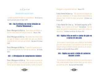 128 129
ٍ‫ﺎل‬َ‫ﺣ‬ ِ
ّ ُ
‫ﰻ‬ َ
‫َﲆ‬‫ﻋ‬ ِ‫ﻪ‬‫ﻟﻠـ‬ ُ‫ْﺪ‬‫ﻤ‬َ‫اﻟـﺤ‬
Alhamdulillahi ‘alaa kulli haalin.
“Louvado seja Allah em todas as circunstâncias.” {Ibn As-Sunni no
‘amal Al-iaum wa Al-Lailah e Al-Hakim 1/499}
101 – Da Excelência em enviar bênçãos ao
Profeta Muhammad 
Disse o Mensageiro de Allah : “Quem enviar uma bênção so-
bre mim, Allah enviará dez bênçãos sobre ele.” {Muslim 1/288}
Disse o Mensageiro de Allah : “Não tomem meu túmulo como
um lugar de festejos e enviem sobre mim, pois suas bênçãos
chegarão até mim onde quer que estejam”. (Abu Daud 2/218; Ahmad
2/367)
Disse o Mensageiro de Allah : “O avarento é aquele que quan-
do sou louvado perante ele, este não me abençoa.” {At-Tirmidhi
5/551}
102 – A Divulgação do cumprimento islâmico
Disse o Mensageiro de Allah : “Não entrarão no paraíso até
que sejam crentes e não crerão até que amem uns aos outros.
Quereis que vos indique algo que quando o fizerdes se amarão?
Divulguem o cumprimento entre vós.” {Muslim 1/74}
E disse ‘Ammar Ibn Iassir : “Três características daquele que
reuni-las, completará a fé: Ser justo, oferecer cumprimentos as
pessoas e fazer caridade do pouco que possua.” {Al-Bukhari com
Al-Fath 1/82}
E disse ‘Abullah Ibn ‘Umar : “Um homem perguntou ao Pro-
feta : “Qual é o melhor ato no Islam?” Ele  disse: “Dar o de
comer (aos pobres) e cumprimentar a quem você conheça ou
desconheça.” {Al-Bukhari com Al-Fath 1/55; Muslim 1/65}
103 - Súplica feita ao ouvir o cantar do galo ou
o zurrar de um asno
“Se escutarem o cantar do galo, peça a Allah por Sua bondade
pois estes viram um anjo. E se escutarem o zurrar de um asno,
busquem refúgio de Allah do Satanás pois ele viu um satanás.”
{Al-Bukhari com Al-Fath 6/350; Muslim 4/2092}
104 - Súplica ao ouvir o latido de cachorros
durante à noite
“Se escutarem os latidos dos cachorros e o zurrar dos asnos à
noite, então busquem refugio em Allah deles, pois eles vêem o
que vocês não vêem.” (Abu Daud 4/327 Ahmad 3/306)
 