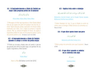 134 135
111 - O Engrandecimento a Allah (At-Takbir) ao
jogar cada pequena pedra no Al-Jamarat
ُ َ
‫ﱪ‬ْ‫ﻛ‬َٔ‫ا‬ ُ َّ
‫اهلل‬ ُ َ
‫ﱪ‬ْ‫ﻛ‬َٔ‫ا‬ ُ َّ
‫اهلل‬ ُ َ
‫ﱪ‬ْ‫ﻛ‬َٔ‫ا‬ ُ َّ
‫اهلل‬
Allahu Akbar, Allahu Akbar, Allahu Akbar.
“O Mensageiro de Allah  engrandecia a Allah (Allahu Akbar)
toda vez que jogava uma pedra em qualquer uma das três Ja-
marat. Depois avançava, parava, suplicando, em direção à Qibla,
levantando suas mãos, isto é, depois da primeira e segunda
Jamarat. Mas na Jamarat Al-Aqabah (A maior), ele jogava e
engrandecia a Allah em cada uma das pequenas pedras e partia
não parando próximo a ela.” {Al-Bukhari com Al-Fath 3/583}
112 - O Engrandecimento a Allah (Al-Takbir)
quando se atinge o vértice da pedra negra
“O Profeta  circundou a Kaaba sobre um camelo e cada vez
que passava pela vértice da pedra negra, ele apontava-lhe seu
cajado e engrandecia a Allah dizendo”:
ُ َ
‫ﱪ‬ْ‫ﻛ‬َٔ‫ا‬ ُ‫ﷲ‬
“Allahu Akbar.”
Allah é o Maior{Al-Bukhari com Al-Fath 3/476}
113 - Súplica feita sobre o inimigo
ْ‫ﻢ‬ُ‫ﻬ‬ْ‫ﻟ‬ِ‫ﺰ‬ْ‫ﻟ‬َ‫ز‬َ‫و‬ ْ‫ﻢ‬ُ‫ﻬ‬ْ‫ﻣ‬ِ‫ﺰ‬ْ‫اﻫ‬ َّ‫ﻢ‬ُ‫ﻬ‬َّ‫ﻟﻠ‬‫ا‬ َ
‫َاب‬‫ﺰ‬ ْ‫ﺣ‬َٔ‫اﻻ‬ َ‫م‬ِ‫ﺰ‬ْ‫اﻫ‬ ِ
‫ﺴﺎب‬ِ‫ﳊ‬‫ا‬ َ‫ﻊ‬‫ﻳ‬ َ
‫ﴎ‬ ِ
‫ﺎب‬َ‫ﺘ‬ِ‫اﻟﻜ‬ َ‫ل‬ِ ْ
‫ُﲋ‬‫ﻣ‬ َّ‫ﻢ‬ُ‫ﻬ‬َّ‫ﻟﻠ‬‫ا‬
Allahumma múnzilal kitaabi sarii’ul hisaabi íhzimal ahzaaba
Allahumma ihzímhum wa zalzilhum.
“Ó Allah, Revelador do Livro, Tu que és Rápido no acerto de
contas, vence os inimigos. Ó Allah, derrota-os e estremeça-os.”
{Muslim 3/1362}
114 - O que dizer quem temer um povo
َ
‫ﺖ‬ْ‫ﺌ‬ِ‫ﺷ‬ ‫ﲈ‬ِ‫ﺑ‬ ْ‫ﻢ‬ِ‫ﳱ‬ِ‫ﻨ‬ِ‫ﻔ‬ْ‫اﻛ‬ َّ‫ﻢ‬ُ‫ﻬ‬َّ‫ﻟﻠ‬‫ا‬
Allahumma akfiniihim bimaa shi‘ta.
“Ó Allah, proteja-me contra eles com o que Tu quiseres.” {Muslim
4/2300}
115 - O que dizer quando se admira
ou se contenta com algo
ِ‫ﻪ‬‫ـ‬ّ‫ﻟﻠ‬‫ا‬ َ‫ﺎن‬َ‫ْﺤ‬‫ﺒ‬ ُ
‫ـ‬‫ﺳ‬
Subhaana Allah.
 