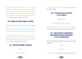 138 139
momento. Quando passar a hora da noite, deixai-os sair, e feche
as portas e se recorde do nome de Allah, pois o Satanás não
abre uma porta fechada. Fechem seus cantis e se lembrem do
nome de Allah. Cubram seus recipientes mesmo pondo algo por
cima, e se lembrem do nome de Allah e apaguem suas lampa-
rinas.” {Al-Bukhari com Al-Fath 10/88 e Muslim 3/1595}
120 - Súplica ao iniciar o Hajj ou a Umrah
َ َ
‫كل‬ َ
‫ﻳﻚ‬ِ َ
‫ﴍ‬ َ‫ﻻ‬ ،ُ ْ
‫كل‬ُ‫اﳌ‬‫و‬ َ َ
‫كل‬ ،ِ‫ﺔ‬َ‫ﻤ‬ْ‫ﻌ‬ِّ‫ﻨ‬‫ﻟ‬‫ا‬‫و‬ َ‫ْﺪ‬‫ﻤ‬ّ‫اﳊ‬ َّ‫ن‬ِٕ‫ا‬ ، َ
‫ْﻚ‬‫ﻴ‬َّ‫ﺒ‬َ‫ﻟ‬ َ َ
‫كل‬ َ
‫ﻳﻚ‬ِ َ
‫ﴍ‬ َ‫ﻻ‬ َ
‫ْﻚ‬‫ﻴ‬َّ‫ﺒ‬َ‫ﻟ‬ ، َ
‫ْﻚ‬‫ﻴ‬َّ‫ﺒ‬َ‫ﻟ‬ َّ‫ﻢ‬ُ‫ﻬ‬َّ‫ﻟﻠ‬‫ا‬ َ
‫ْﻚ‬‫ﻴ‬َّ‫ﺒ‬َ‫ﻟ‬
Labbaik Allahumma labbaika, labbaika laa shariika laka labbai-
ka, innal hamda wal ni’mata, laka wal mulku, laa shariika laka.
“Eis-me aqui, ó Allah, eis-me aqui. Eis-me aqui, Tu que não
possuis nada que se compare a Ti, eis-me aqui. Na verdade,
todo louvor, graça e soberania são Teus. Tu não possuis nenhum
sócio.” {Al-Bukhari com Al-Fath 3/408 e Muslim 2/841}
121 - O que dizer quando se alarmar
‫ﷲ‬ َّ‫ﻻ‬ِٕ‫ا‬ َ َ‫هل‬ِٕ‫ا‬ َ‫ﻻ‬
Laa ilaaha illa Allah.
“Não há divindade real a não ser Allah!” {Al-Bukhari com Al-Fath
2/181 e Muslim 4/2208}
122 - O que dizer para o descrente
se este espirrar
ْ ُ
‫ﲂ‬َ‫ﻟ‬ ً‫اب‬ ُ‫ﺢ‬ِ‫ﻠ‬‫ُﺼ‬‫ﻳ‬‫و‬ ُ‫ﷲ‬ ْ ُ
‫ﻳﲂ‬ِ‫ْﺪ‬َ‫ﳞ‬
Iahdííkumu Allahu wa iúslihu báálakum.
“Que Allah possa guiar e vos tornar melhor a vossa situação.”
{At-Tirmidhi 5/82; Ahmad 4/400; Abu Daud 4/308; Sunan At-Tirmidhi 2/354}
123 - Como retornar o cumprimento
(al-salam) para um não muçulmano
se ele te cumprimentar
Se fores cumprimentado pelo povo do Livro (judeus e crsitãos),
então diga:
ْ ُ
‫ْﲂ‬‫ﻴ‬َ‫َﻠ‬‫ﻋ‬َ‫و‬
Wa ‘alaikum.
“e também sobre vós.” {Al-Bukhari com Al-Fath 11/42 e Muslim 4/1705}
 