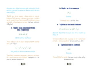 14 15
Allahumma lakal hamdu Anta kasautaniihi as‘áluka min khairihi
wa khairi maa sunia lahu, wa auzhu bika min sherrihi wa sherri
maa sunia lahu.
“Ó Allah, seus são os louvores, o Senhor vestiu-me com ela.
Imploro a Ti pelo bem que esta roupa possa conter e pelo bem
que ela possa me trazer. Me protejo em Ti do mal que ela possa
conter e do mal que ela possa me trazer.” {Abu Dawud; At-Tirmidhi;
Al-Baghawi}
4 – Súplica para alguem que vestiu
uma roupa nova
َ
‫َﺎﱃ‬‫ﻌ‬َ‫ﺗ‬ ‫ﷲ‬ ُ
‫ﻒ‬ِ‫ﻠ‬ْ ُ
‫َﳜ‬‫و‬ ‫ـﻲ‬ِ‫ﻠ‬ْ‫ﺒ‬ُ‫ﺗ‬
tublii wa iukhliful-lahu taalaa.
“Possa você usá-la até ela exaurir-se e possa Allah te conceder
outra.” {Abu Daud 4/41}
ً‫ﻴﺪا‬ِ‫ﻬ‬َ‫ﺷ‬ ْ
‫ُﺖ‬‫ﻣ‬َ‫و‬ ،ً‫ِﻴﺪا‬‫ﻤ‬‫ـ‬َ‫ﺣ‬ ْ
‫ﺶ‬ِ‫ﻋ‬‫و‬ ،ً‫ﻳﺪا‬ِ‫ﺪ‬َ‫ﺟ‬ ْ
‫َﺲ‬‫ﺒ‬ْ‫اﻟ‬
Ilbas jadidan wa ish hamidan wa mut shahidan.
“Que Allah te conceda uma roupa nova e tenha uma vida honro-
sa, e morra como um mártir (shaheed).” {Ibn Majah 2/1178, Al-Ba-
ghaui 12/41, veja Sahih Ibn Majah 2/275}
5 – Súplica ao tirar sua roupa
ِ‫ﻪ‬‫ﻟﻠـ‬‫ا‬ ِ‫ﻢ‬ ْ‫ِﺴ‬‫ﺑ‬
Bismillah.
“Em nome de Allah.” {At-Tirmidhi 2/505}
6 – Súplica ao entrar no banheiro
ِ
‫ﺚ‬ِ‫ﺋ‬‫َﺎ‬‫ﺒ‬َ‫اﻟـﺨ‬‫و‬ ِ
‫ْﺚ‬‫ﺒ‬ ُ‫اﻟـﺨ‬ َ‫ﻦ‬ِ‫ﻣ‬ َ
‫ﻚ‬ِ‫ﺑ‬ ُ‫ﻮذ‬ُ‫ﻋ‬َٔ‫ا‬ ِّ
‫ﱐ‬ٕ‫ا‬ َّ‫ﻢ‬ُ‫ﻬ‬َّ‫ﻟﻠ‬‫ا‬ ،ِ‫ﻪ‬‫ﻟﻠـ‬‫ا‬ ِ‫ﻢ‬ ْ‫ِﺴ‬‫ﺑ‬
[Bismillah] Allahumma innii auzhu bika min al khubthi wal
khabaa‘ith.
“Em nome de Allah. Ó Allah, eu protejo-me em Ti contra todos
os males e de seus causadores.” {Al-Bukhari 1/45, Muslim 1/293}
7 – Súplica ao sair do banheiro
َ
‫ﻚ‬َ‫ﻧ‬‫ا‬َ‫ﺮ‬ْ‫ﻔ‬ُ‫ﻏ‬
Gufránaka.
“Peço a Ti (Allah) por perdão.” {Abu Dawud, Tirmidhi, Ibn Majah, An-Nasa
e Zaad Al-Ma’ad 2/387}
 