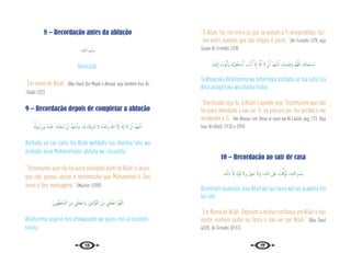 16 17
8 – Recordação antes da ablução
ِ‫ﻪ‬‫ﻟﻠـ‬‫ا‬ ِ‫ﻢ‬ ْ‫ِﺴ‬‫ﺑ‬
Bismillah.
“Em nome de Allah.” {Abu Daud, Ibn Majah e Ahmad, veja também Irua’ Al-
-Ghalil 1/22}
9 – Recordação depois de completar a ablução
ُ ُ
‫ﻮهل‬ ُ‫َﺳ‬‫ر‬‫و‬ ُ‫ﻩ‬ُ‫ْﺪ‬‫ﺒ‬َ‫ﻋ‬ ً‫َّﺪا‬‫ﻤ‬َ‫ُﺤ‬‫ﻣ‬ َّ‫ن‬ٔ‫ا‬ ُ‫َﺪ‬‫ﻬ‬ ْ‫ﺷ‬ٔ‫ا‬‫و‬ ،ُ َ‫هل‬ َ
‫ْﻚ‬‫ﻳ‬ِ َ
‫ﴍ‬ ‫ﻻ‬ ُ‫ﻩ‬َ‫ﺪ‬ْ‫َﺣ‬‫و‬ ُ‫ﷲ‬ َّ‫ﻻ‬ٕ‫ا‬ َ َ‫هل‬ٕ‫ا‬ ‫ﻻ‬ ْ‫ن‬ٔ‫ا‬ ُ‫َﺪ‬‫ﻬ‬ ْ‫ﺷ‬ٔ‫ا‬
Ashhadu an laa ilaha illa Allah wahdahu laa shariika lahu wa
áshhadu anna Muhámmadan abduhu wa rasuuluhu.
“Testemunho que não há outra divindade além de Allah, o único,
que não possui sócios e testemunho que Muhammad é Seu
servo e Seu mensageiro.” {Muslim 1/209}
َ‫ﻳﻦ‬ِ‫ﺮ‬ِّ‫ﻬ‬َ‫ﻄ‬َ‫ﺘ‬ُ‫ﻤ‬‫ـ‬ْ‫اﻟ‬ َ‫ﻦ‬ِ‫ﻣ‬ ِ
‫ﲏ‬ْ‫َﻠ‬‫ﻌ‬ْ‫اﺟ‬‫و‬ ,َ‫ﲔ‬‫َّاﺑ‬‫ﻮ‬َّ‫ﺘ‬‫اﻟ‬ َ‫ﻦ‬ِ‫ﻣ‬ ِ
‫ﲏ‬ْ‫َﻠ‬‫ﻌ‬ْ‫اﺟ‬ َّ‫ﻢ‬ُ‫ﻬ‬َّ‫ﻟﻠ‬‫ا‬
Allahumma aajalnii min attawuaabín wa ajalnii min al mutatah-
hiriina.
“Ó Allah, faz-me entre os que se voltam a Ti arrependidos, faz-
-me entre aqueles que são limpos e puros.” {At-Tirmidhi 1/78, veja
Sunan At-Tirmidhi 1/18}
َ
‫ْﻚ‬‫ﻴ‬َ‫ﻟ‬ٕ‫ا‬ ُ
‫ﻮب‬ُ‫ﺗ‬َٔ‫ا‬‫و‬ َ‫ﺮُك‬ِ‫ﻔ‬ْ‫ﻐ‬َ‫ﺘ‬ ْ
‫ـ‬‫ﺳ‬َٔ‫ا‬ , َ
‫ﺖ‬ْ‫ﻧ‬َٔ‫ا‬ َّ‫ﻻ‬ٕ‫ا‬ َ َ‫هل‬ِٕ‫ا‬ ‫ﻻ‬ ْ‫ن‬َٔ‫ا‬ ُ‫َﺪ‬‫ﻬ‬ ْ‫ﺷ‬َٔ‫ا‬ ,َ‫ك‬ِ‫ْﺪ‬‫ﻤ‬َ ِ
‫َﲝ‬‫و‬ َّ‫ﻢ‬ُ‫ﻬ‬َّ‫ﻟﻠ‬‫ا‬ َ
‫ﻚ‬َ‫ﻧ‬‫ﺎ‬َ‫ْﺤ‬‫ﺒ‬ ُ
‫ـ‬‫ﺳ‬
Subhaanaka Allahumma wa bihamdika ashhadu an laa ilaha illa
Anta astagfíruka wa atuubu ilaika.
“Glorificado seja Tu, ó Allah! Louvado seja. Testemunho que não
há outra divindade a não ser Ti, eu procuro por Teu perdão e me
arrependo a Ti.” {An-Nassa’i em ‘Amal al-iaum wa Al-Lailah, pag. 173. Veja
Irua’ Al-Ghalil 1/135 e 2/94}
10 – Recordação ao sair de casa
ِ‫ﻪ‬‫ـ‬َّ‫ﻟﻠ‬‫اب‬ َّ‫ﻻ‬ٕ‫ا‬ َ‫ة‬َّ‫ﻮ‬ُ‫ﻗ‬ ‫َﻻ‬‫و‬ َ‫ﻮْل‬َ‫ﺣ‬ َ‫َﻻ‬‫و‬ ،ِ‫ﻪ‬‫ﻟﻠـ‬‫ا‬ َ
‫َﲆ‬‫ﻋ‬ ُ
‫ﺖ‬َّْ‫َﳇ‬‫ﻮ‬َ‫ﺗ‬ ،ِ‫ﻪ‬‫ﻟﻠـ‬‫ا‬ ِ‫ﻢ‬ ْ‫ِﺴ‬‫ﺑ‬
Bismillahi tauakaltu alaa Allah wa laa haula wa laa quuwata illa
bil-lahi.
“Em Nome de Allah. Deposito a minha confiança em Allah e não
existe nenhum poder ou força a não ser por Allah.” {Abu Daud
4/325, At-Tirmidhi 3/151}
 